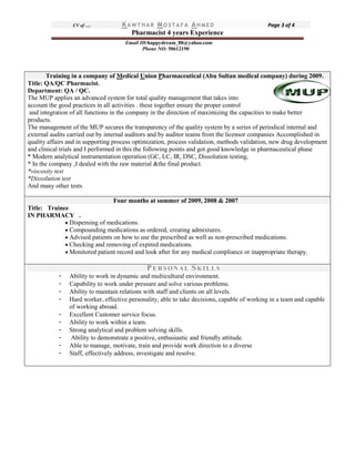 CV of … KA W TH A R MO S TA F A AH M E D Page 3 of 4
Pharmacist 4 years Experience
Email ID:happydream_88@yahoo.com
Phone NO: 50612190
Training in a company of Medical Union Pharmaceutical (Abu Sultan medical company) during 2009.
Title: QA/QC Pharmacist.
Department: QA / QC.
The MUP applies an advanced system for total quality management that takes into
account the good practices in all activities . these together ensure the proper control
and integration of all functions in the company in the direction of maximizing the capacities to make better
products.
The management of the MUP secures the transparency of the quality system by a series of periodical internal and
external audits carried out by internal auditors and by auditor teams from the licensor companies Accomplished in
quality affairs and in supporting process optimization, process validation, methods validation, new drug development
and clinical trials and I performed in this the following points and got good knowledge in pharmaceutical phase
* Modern analytical instrumentation operation (GC, LC, IR, DSC, Dissolution testing,
* In the company ,I dealed with the raw material &the final product.
*viscosity test
*Dissolution test
And many other tests
Four months at summer of 2009, 2008 & 2007
Title: Trainee
IN PHARMACY .
 Dispensing of medications.
 Compounding medications as ordered, creating admixtures.
 Advised patients on how to use the prescribed as well as non-prescribed medications.
 Checking and removing of expired medications.
 Monitored patient record and look after for any medical compliance or inappropriate therapy.
PERSONAL SKILLS
- Ability to work in dynamic and multicultural environment.
- Capability to work under pressure and solve various problems.
- Ability to maintain relations with staff and clients on all levels.
- Hard worker, effective personality, able to take decisions, capable of working in a team and capable
of working abroad.
- Excellent Customer service focus.
- Ability to work within a team.
- Strong analytical and problem solving skills.
- Ability to demonstrate a positive, enthusiastic and friendly attitude.
- Able to manage, motivate, train and provide work direction to a diverse
- Staff, effectively address, investigate and resolve.
 