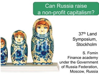 S. Fomin
Finance academy
under the Government
of Russia Federation,
Moscow, Russia
Can Russia raise
a non-profit capitalism?
37th Land
Symposium,
Stockholm
 