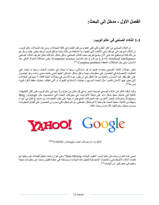 ‫الصفحة‬12
‫الفصل‬‫األول‬-:‫البحث‬ ‫إلى‬ ‫مدخل‬
1-1:‫الويب‬ ‫عالم‬ ‫في‬ ‫الصنعي‬ ‫الذكاء‬
،‫الويب‬ ‫عالم‬ ‫المجاالت‬ ‫هذه‬ ‫ومن‬ ،‫المجاالت‬ ‫كافة‬ ‫في‬ ‫العلماء‬ ‫قبل‬ ‫من‬ ‫اهتمام‬ ‫تلقى‬ ‫التي‬ ‫العلوم‬ ‫أكثر‬ ‫من‬ ‫الصنعي‬ ‫الذكاء‬ ‫إن‬
‫وبالرغم‬ ،‫علينا‬ ‫يخفى‬ ‫يعد‬ ‫لم‬ ‫الويب‬ ‫مواقع‬ ‫تبديه‬ ‫ذكاء‬ ‫من‬ ‫نالحظه‬ ‫وما‬ ‫نلعبها‬ ‫التي‬ ‫األلعاب‬ ‫وفي‬ ‫هواتفنا‬ ‫في‬ ‫الموجود‬ ‫الذكاء‬ ‫إن‬
‫حتى‬ ‫أحد‬ ‫يستطع‬ ‫لم‬ ‫فإنه‬ ‫ذلك‬ ‫من‬‫الصنعي‬ ‫الذكاء‬ ‫تعريف‬ ‫يمكن‬ ‫فإننا‬ ‫عام‬ ‫بشكل‬ ‫ولكن‬ ،‫الصنعي‬ ‫للذكاء‬ ‫محدد‬ ‫تعريف‬ ‫وضع‬ ‫اآلن‬
Artificial intelligence‫الحاسب‬ ‫علم‬ ‫فروع‬ ‫من‬ ‫فرع‬ ‫بأنه‬Computer science‫عند‬ ‫الذكي‬ ‫السلوك‬ ‫بمحاكاة‬ ‫يعنى‬ ،
‫المعقدة‬ ‫المشكالت‬ ‫حل‬ ‫وفي‬ ،‫اإلنسان‬Complex problem[7]
.
‫على‬ ‫يعتمد‬ ‫ما‬ ‫ومنها‬ ،‫البحث‬ ‫عمليات‬ ‫في‬ ‫يبحث‬ ‫ما‬ ‫ومنها‬ ،‫استداللي‬ ‫هو‬ ‫ما‬ ‫فمنها‬ ،‫متعددة‬ ‫الصنعي‬ ‫الذكاء‬ ‫مجاالت‬ ‫تعتبر‬
‫تنحى‬ ‫أغلبها‬ ‫فإن‬ ‫عام‬ ‫بشكل‬ ‫ولكن‬ ،‫مهمة‬ ‫معلومات‬ ‫على‬ ‫الحصول‬ ‫في‬ ‫اإلحصائية‬ ‫العمليات‬‫منحى‬ ‫باتجاه‬‫الحصو‬ ‫وهو‬ ،‫واحد‬‫ل‬
‫ال‬ ‫هذا‬ ‫من‬ ‫والغاية‬ ،‫اإلنسان‬ ‫كما‬ ‫يفكر‬ ‫عقل‬ ‫على‬‫المجاالت‬ ‫في‬ ‫سيما‬ ‫ال‬ ،‫كافة‬ ‫الحياة‬ ‫مجاالت‬ ‫في‬ ‫لإلنسان‬ ‫عونا‬ ‫يكون‬ ‫أن‬ ‫هي‬ ‫عقل‬
‫كبيرة‬ ‫ذاكرة‬ ‫حفظ‬ ‫عمليات‬ ‫تتطلب‬ ‫التي‬ ‫أو‬ ،‫الكبيرة‬ ‫االستنتاج‬ ‫وعمليات‬ ،‫السريع‬ ‫البحث‬ ‫مثل‬ ‫قاصرا‬ ‫اإلنسان‬ ‫فيها‬ ‫يعتبر‬ ‫التي‬
‫بسرعة‬.[4]
‫مكان‬ ‫كل‬ ‫في‬ ‫به‬ ‫نشعر‬ ‫أصبحنا‬ ‫الصنعي‬ ‫الذكاء‬ ‫فإن‬ ‫الذكر‬ ‫أسلفنا‬ ‫وكما‬‫التطبيق‬ ‫أكثر‬ ‫فمن‬ ،‫الويب‬ ‫عالم‬ ‫في‬ ‫سيما‬ ‫وال‬ ‫حولنا‬ ‫من‬‫ات‬
‫مثل‬ ،‫نستخدمها‬ ‫التي‬ ‫البحث‬ ‫محركات‬ ‫هي‬ ،‫اإلنترنيت‬ ‫شبكة‬ ‫على‬ ‫دائم‬ ‫بشكل‬ ‫معها‬ ‫نتعامل‬ ‫التي‬ ‫الذكية‬Google‫و‬Bing
‫و‬Yahoo‫أجزا‬ ‫في‬ ‫هائل‬ ‫مستودع‬ ‫من‬ ‫المعلومات‬ ‫جلب‬ ‫على‬ ‫رهيبة‬ ‫بقدرة‬ ‫تتمتع‬ ‫المحركات‬ ‫هذه‬ ،‫األخرى‬ ‫البحث‬ ‫ومحركات‬‫ء‬
‫المعلومات‬ ‫أفضل‬ ‫على‬ ‫للحصول‬ ‫ومدروس‬ ‫ذكي‬ ‫بشكل‬ ‫تتم‬ ‫بل‬ ،‫اعتباطي‬ ‫بشكل‬ ‫تتم‬ ‫ال‬ ‫حتما‬ ‫هذه‬ ‫البحث‬ ‫عملية‬ ،‫الثانية‬ ‫من‬ ‫بسيطة‬
.‫ذكية‬ ‫خوارزميات‬ ‫ذلك‬ ‫لتنفيذ‬ ‫ويتم‬ ،‫بسيط‬ ‫وبزمن‬
‫الشكل‬(1-1)‫البحث‬ ‫محركات‬Google‫و‬[25]
YAHOO
‫البيانات‬ ‫"تنقيب‬ ‫الويب‬ ‫عالم‬ ‫في‬ ‫الخوارزميات‬ ‫هذه‬ ‫تسمى‬Data Mining‫مع‬ ‫ربطها‬ ‫يتم‬ ‫للبيانات‬ ‫تحليل‬ ‫خوارزميات‬ ‫وهي‬ "
‫معينه‬ ‫معلومات‬ ‫عن‬ ‫وبحث‬ ‫تفتيش‬ ‫عملية‬ ‫هي‬ ‫وببساطه‬ ،‫البيانات‬ ‫هذه‬ ‫لتحليل‬ ‫اإلحصائية‬ ‫والعمليات‬ ‫االصطناعي‬ ‫الذكاء‬ ‫تقنيات‬
‫البيانات‬ ‫من‬ ‫كبير‬ ‫حجم‬ ‫في‬ ‫ومفيدة‬[7]
.
 