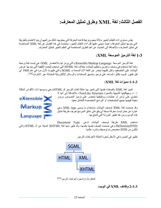 ‫الصفحة‬25
‫الفصل‬‫لغة‬ :‫الثالث‬XML‫المعارف‬ ‫تمثيل‬ ‫وطرق‬:
،‫يحتويها‬ ‫التي‬ ‫المعرفة‬ ‫قاعدة‬ ‫ونوعية‬ ‫حجم‬ ‫بداللة‬ ‫الخبير‬ ‫النظام‬ ‫أداء‬ ‫مستوى‬ ‫يقاس‬‫بالطر‬ ‫االهتمام‬ ‫يتم‬ ‫أن‬ ‫المهم‬ ‫من‬ ‫لذلك‬‫يقة‬
‫لغة‬ ‫عن‬ ‫الفصل‬ ‫هذا‬ ‫في‬ ‫سنتحدث‬ ،‫الخبير‬ ‫النظام‬ ‫أداء‬ ‫كل‬ ‫عليها‬ ‫سيبنى‬ ‫حيث‬ ،،‫المعرفة‬ ‫تمثيل‬ ‫بها‬ ‫يتم‬ ‫التي‬XML‫المستخدمة‬
.‫المعارف‬ ‫لتمثيل‬ ‫الخبير‬ ‫النظم‬ ‫في‬ ‫المستخدمة‬ ‫الطرق‬ ‫أهم‬ ‫عن‬ ‫الحديث‬ ‫إلى‬ ‫باإلضافة‬ ،‫المعارف‬ ‫تمثيل‬ ‫في‬
3-1‫الموسعة‬ ‫الترميز‬ ‫لغة‬XML:
‫لغة‬‫الترميز‬‫الموسعة‬eXtensible Markup Language‫باالختصار‬ ‫لها‬ ‫يرمز‬ ‫التي‬XML‫برمجة‬ ‫لغة‬ ‫ليست‬ ‫هي‬ ،
‫وتنظيم‬ ‫وتخزين‬ ‫وصف‬ ‫في‬ ‫تستخدم‬ ‫لغة‬ ‫وإنما‬‫بخالف‬ ‫البيانات‬‫لغة‬HTML‫التي‬‫عرض‬ ‫بها‬ ‫يتم‬ ‫التي‬ ‫الكيفية‬ ‫لتحديد‬ ‫تستخدم‬
‫كلي‬ ‫ولكن‬ ،‫المتصفح‬ ‫على‬ ‫البيانات‬‫بـ‬ ‫المسماة‬ ‫األم‬ ‫اللغة‬ ‫عن‬ ‫ينحدر‬ ‫هما‬SGML‫عام‬ ‫في‬ ‫مرة‬ ‫ألول‬ ‫ظهرت‬ ‫والتي‬1960‫أي‬
‫اإلنترنت‬ ‫عبر‬ ‫المتبادلة‬ ‫َّة‬‫ي‬‫اإللكترون‬ ‫والرسائل‬ ‫المستندات‬ ‫وتنسيق‬ ‫ترميز‬ ‫على‬ ‫لتساعد‬ ،‫بكثير‬ ‫الويب‬ ‫ظهور‬ ‫قبل‬[10]
.
3-1-1‫لغة‬ ‫مميزات‬XML:
‫لغة‬ ‫تتميز‬XML‫كـ‬ ‫الترميز‬ ‫لغات‬ ‫عائلة‬ ‫بها‬ ‫تتميز‬ ‫التي‬ ‫نفسها‬ ‫بالصفات‬HTML‫المثلثة‬ ‫األقواس‬ ‫ذات‬ ‫وسومها‬ ‫وهي‬
‫بالشجرة‬ ‫الشبيهة‬ ‫وبهيكليتها‬ ،> <TreeLike Structure‫ال‬ ‫أنها‬ ‫إلى‬ ‫باإلضافة‬ ،
‫برموز‬ ‫النصوص‬ ‫ترميز‬ ‫على‬ ‫تنحصر‬ ‫ووظيفتها‬ ،‫عمليات‬ ‫أو‬ ‫أوامر‬ ‫على‬ ‫تحتوي‬
‫أو‬ ‫المتصفحات‬ ‫جميع‬ ‫تفهمها‬ ‫معينة‬.‫معها‬ ‫للتعامل‬ ‫المخصصة‬ ‫البرامج‬
‫لغة‬ ‫صممت‬ ‫وقد‬XML‫يسمى‬ ‫ما‬ ‫باستخدام‬ ‫البيانات‬ ‫لوصف‬XML tags‫وهي‬
‫تمثيل‬ ‫طريقة‬ ‫تعريف‬ ‫المبرمج‬ ‫عاتق‬ ‫على‬ ‫يقع‬ ‫أي‬ ‫مسبقا‬ ‫معرفة‬ ‫ليست‬ ‫جمل‬ ‫عن‬ ‫عبارة‬
.‫بها‬ ‫تتمتع‬ ‫التي‬ ‫المرونة‬ ‫تظهر‬ ‫هنا‬ ‫ومن‬ ‫الوسوم‬ ‫هذه‬
‫تستخدم‬XML‫تدعى‬ ‫البيانات‬ ‫لوصف‬ ‫طريقة‬Document Type
Definition(DTD)‫لغة‬ ‫منها‬ ‫ظهر‬ ‫وقد‬ ،‫بنفسها‬ ‫نفسها‬ ‫لتصف‬ ‫صممت‬ ‫وهي‬XHTML‫الـ‬ ‫عن‬ ‫البديلة‬HTML‫والتي‬
‫من‬ ‫تتكون‬DTD.‫عالميا‬ ‫ونشره‬ ‫توصيفه‬ ‫تم‬ ‫مخصص‬
.‫الترميز‬ ‫لغات‬ ‫ألهم‬ ‫العائلة‬ ‫شجرة‬ ‫األسفل‬ ‫في‬ ‫الصورة‬ ‫في‬ ‫تظهر‬
‫الشكل‬(3-1)‫الترميز‬ ‫لغات‬ ‫أهم‬ ‫شجرة‬[25]
3-1-2‫وظائف‬XML:‫الويب‬ ‫في‬
 