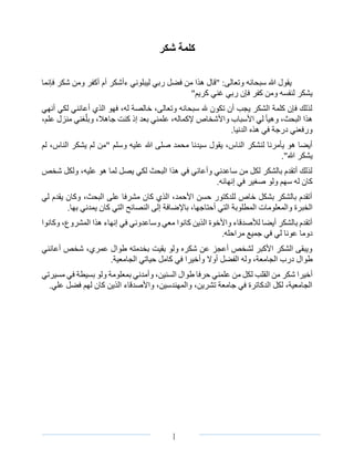 ‫الصفحة‬3 I
‫شكر‬ ‫كلمة‬
‫فإنما‬ ‫شكر‬ ‫ومن‬ ‫أكفر‬ ‫أم‬ ‫ءأشكر‬ ‫ليبلوني‬ ‫ربي‬ ‫فضل‬ ‫من‬ ‫هذا‬ ‫"قال‬ :‫وتعالى‬ ‫سبحانه‬ ‫هللا‬ ‫يقول‬
"‫كريم‬ ‫غني‬ ‫ربي‬ ‫فإن‬ ‫كفر‬ ‫ومن‬ ‫لنفسه‬ ‫يشكر‬
‫أنهي‬ ‫لكي‬ ‫أعانني‬ ‫الذي‬ ‫فهو‬ ،‫له‬ ‫خالصة‬ ،‫وتعالى‬ ‫سبحانه‬ ‫هلل‬ ‫تكون‬ ‫أن‬ ‫يجب‬ ‫الشكر‬ ‫كلمة‬ ‫فإن‬ ‫لذلك‬
‫واألشخاص‬ ‫األسباب‬ ‫لي‬ ‫وهيأ‬ ،‫البحث‬ ‫هذا‬‫إلكماله‬‫إذ‬ ‫بعد‬ ‫علمني‬ ،‫و‬ ،‫جاهال‬ ‫كنت‬،‫علم‬ ‫منزل‬ ‫غني‬ّ‫بل‬
.‫الدنيا‬ ‫هذه‬ ‫في‬ ‫درجة‬ ‫ورفعني‬
‫علي‬ ‫هللا‬ ‫صلى‬ ‫محمد‬ ‫سيدنا‬ ‫يقول‬ ،‫الناس‬ ‫لنشكر‬ ‫يأمرنا‬ ‫هو‬ ‫أيضا‬‫لم‬ ،‫الناس‬ ‫يشكر‬ ‫لم‬ ‫"من‬ ‫وسلم‬ ‫ه‬
."‫هللا‬ ‫يشكر‬
‫شخص‬ ‫ولكل‬ ،‫عليه‬ ‫هو‬ ‫لما‬ ‫يصل‬ ‫لكي‬ ‫البحث‬ ‫هذا‬ ‫في‬ ‫وأعاني‬ ‫ساعدني‬ ‫من‬ ‫لكل‬ ‫بالشكر‬ ‫أتقدم‬ ‫لذلك‬
.‫إنهائه‬ ‫في‬ ‫صغير‬ ‫ولو‬ ‫سهم‬ ‫له‬ ‫كان‬
‫لي‬ ‫يقدم‬ ‫وكان‬ ،‫البحث‬ ‫على‬ ‫مشرفا‬ ‫كان‬ ‫الذي‬ ،‫األحمد‬ ‫حسن‬ ‫للدكتور‬ ‫خاص‬ ‫بشكل‬ ‫بالشكر‬ ‫أتقدم‬
‫الم‬ ‫والمعلومات‬ ‫الخبرة‬.‫بها‬ ‫يمدني‬ ‫كان‬ ‫التي‬ ‫النصائح‬ ‫إلى‬ ‫باإلضافة‬ ،‫أحتاجها‬ ‫التي‬ ‫طلوبة‬
‫و‬ ،‫المشروع‬ ‫هذا‬ ‫إنهاء‬ ‫في‬ ‫وساعدوني‬ ‫معي‬ ‫كانوا‬ ‫الذين‬ ‫واألخوة‬ ‫لألصدقاء‬ ‫أيضا‬ ‫بالشكر‬ ‫أتقدم‬‫ك‬‫انوا‬
‫مراح‬ ‫جميع‬ ‫في‬ ‫لي‬ ‫عونا‬ ‫دوما‬‫له‬.
‫أعانني‬ ‫شخص‬ ،‫عمري‬ ‫طوال‬ ‫بخدمته‬ ‫بقيت‬ ‫ولو‬ ‫شكره‬ ‫عن‬ ‫أعجز‬ ‫لشخص‬ ‫األكبر‬ ‫الشكر‬ ‫ويبقى‬
‫طو‬.‫الجامعية‬ ‫حياتي‬ ‫كامل‬ ‫في‬ ‫وأخيرا‬ ‫أوال‬ ‫الفضل‬ ‫وله‬ ،‫الجامعة‬ ‫درب‬ ‫ال‬
‫شكر‬ ‫أخيرا‬‫القلب‬ ‫من‬‫مسيرتي‬ ‫في‬ ‫بسيطة‬ ‫ولو‬ ‫بمعلومة‬ ‫وأمدني‬ ،‫السنين‬ ‫طوال‬ ‫حرفا‬ ‫علمني‬ ‫من‬ ‫لكل‬
.‫علي‬ ‫فضل‬ ‫لهم‬ ‫كان‬ ‫الذين‬ ‫واألصدقاء‬ ،‫والمهندسين‬ ،‫تشرين‬ ‫جامعة‬ ‫في‬ ‫الدكاترة‬ ‫لكل‬ ،‫الجامعية‬
 