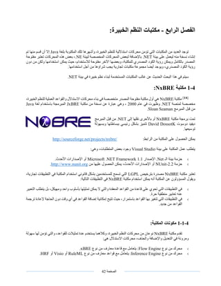‫الصفحة‬42
‫الفصل‬‫الرابع‬-:‫الخبيرة‬ ‫النظم‬ ‫مكتبات‬
‫بلغة‬ ‫المكتوبة‬ ‫تلك‬ ‫وأشهرها‬ ،‫الخبيرة‬ ‫للنظم‬ ‫استداللية‬ ‫محركات‬ ‫تؤمن‬ ‫التي‬ ‫المكتبات‬ ‫من‬ ‫العديد‬ ‫توجد‬Java‫تم‬ ‫منها‬ ‫قسم‬ ‫أن‬ ‫إال‬
‫بيئة‬ ‫على‬ ‫ليعمل‬ ‫منه‬ ‫نسخة‬ ‫إنشاء‬.NET‫لبيئة‬ ‫المخصصة‬ ‫المحركات‬ ‫لبعض‬ ‫باإلضافة‬.NE،‫هذه‬ ‫بعض‬‫مفتوحة‬ ‫تعتبر‬ ‫المحركات‬
‫دون‬ ‫من‬ ‫ولكن‬ ‫استخدامها‬ ‫يمكن‬ ‫حيث‬ ،‫لالستخدام‬ ‫مفتوحة‬ ‫اآلخر‬ ‫وبعضها‬ ،‫للمكتبة‬ ‫المصدري‬ ‫الكود‬ ‫رؤية‬ ‫ويمكن‬ ‫بالكامل‬ ‫المصدر‬
.‫استخدامها‬ ‫أجل‬ ‫من‬ ‫شراؤها‬ ‫يجب‬ ‫تجارية‬ ‫مكتبات‬ ‫مجموعة‬ ‫أيضا‬ ‫ويوجد‬ ،‫المصدري‬ ‫الكود‬ ‫رؤية‬
‫المكتبات‬ ‫غالب‬ ‫عن‬ ‫الحديث‬ ‫البحث‬ ‫هذا‬ ‫في‬ ‫سيتم‬‫بيئة‬ ‫في‬ ‫خبيرة‬ ‫نظم‬ ‫لبناء‬ ‫المستخدمة‬.NET
4-1‫مكتبة‬NxBRE:
[𝟏𝟒]
‫مكتبة‬NxBRE،‫الخبيرة‬ ‫للنظم‬ ‫العملية‬ ‫والقواعد‬ ‫االستدالل‬ ‫محركات‬ ‫بناء‬ ‫في‬ ‫متخصصة‬ ‫المصدر‬ ‫مفتوحة‬ ‫مكتبة‬ ‫أول‬ ‫هي‬
‫لمنصة‬ ‫مخصصة‬.NET‫عام‬ ‫في‬ ‫وظهرت‬2000‫مكتبة‬ ‫من‬ ‫نسخة‬ ‫عن‬ ‫عبارة‬ ‫وهي‬ ،JxBRE‫لغة‬ ‫باستخدام‬ ‫المبرمجة‬Java
‫المبرمج‬ ‫قبل‬ ‫من‬Sloan Seaman.
‫مكتبة‬ ‫برمجة‬ ‫تمت‬NxBRE‫إلى‬ ‫نقلها‬ ‫باألحرى‬ ‫أو‬.NET‫المبرمج‬ ‫قبل‬ ‫من‬
‫دوسوت‬ ‫ديفيد‬David DossotK‫وبسهولة‬ ‫ببساطتها‬ ‫رئيسي‬ ‫بشكل‬ ‫تتميز‬
.‫توسيعها‬
:‫الرابط‬ ‫من‬ ‫المكتبة‬ ‫على‬ ‫الحصول‬ ‫يمكن‬http://sourceforge.net/projects/nxbre/
‫بيئة‬ ‫على‬ ‫المكتبة‬ ‫عمل‬ ‫يتطلب‬Visual Studio‫الم‬ ‫بعض‬ ‫وجود‬‫تطلبات‬‫وهي‬ ،:
›‫الـ‬ ‫بيئة‬ ‫حزمة‬.Net‫اإلصدار‬Microsoft .NET Framework 1.1.‫األحدث‬ ‫اإلصدارات‬ ‫أو‬
›‫حزمة‬2.2-NUnit‫من‬ ‫عليها‬ ‫الحصول‬ ‫يمكن‬ ،‫األحدث‬ ‫اإلصدارات‬ ‫أو‬http://www.nunit.org.
‫مكتبة‬ ‫تعتبر‬NxBRE‫مصدرة‬‫ب‬‫ترخيص‬LGPL‫في‬ ‫المكتبة‬ ‫استخدام‬ ‫قانوني‬ ‫بشكل‬ ‫للمستخدمين‬ ‫تسمح‬ ‫التي‬‫ال‬‫ت‬ ‫تطبيقات‬‫جارية‬،
‫و‬‫يمكن‬ ‫أنه‬ ‫المكتبة‬ ‫عن‬ ‫المسؤولون‬ ‫يقول‬‫مكتبة‬ ‫استخدام‬NxBRE‫الت‬ ‫التطبيقات‬ ‫في‬:‫الية‬
›‫التعبير‬ ‫يتطلب‬ ‫بل‬ ،‫ومهيكل‬ ‫واحد‬ ‫بأسلوب‬ ‫تمثيلها‬ ‫يمكن‬ ‫ال‬ ‫والتي‬ ‫المعقدة‬ ‫القواعد‬ ‫من‬ ‫قاعدة‬ ‫على‬ ‫تحوي‬ ‫التي‬ ‫التطبيقات‬ ‫في‬
.‫حرة‬ ‫منطقية‬ ‫تعابير‬ ‫عنه‬
›‫في‬ ‫القواعد‬ ‫إضافة‬ ‫إمكانية‬ ‫تتيح‬ ‫حيث‬ ،‫باستمرار‬ ‫القواعد‬ ‫بها‬ ‫تتغير‬ ‫التي‬ ‫التطبيقات‬ ‫في‬‫إل‬ ‫الحاجة‬ ‫دون‬ ‫وقت‬ ‫أي‬‫ترجمة‬ ‫عادة‬
.‫جديد‬ ‫من‬ ‫القواعد‬
4-1-1:‫المكتبة‬ ‫مكونات‬
‫مكتبة‬ ‫تقدم‬NxBRE‫يستخدم‬ ‫وكالهما‬ ،‫الخبيرة‬ ‫النظم‬ ‫محركات‬ ‫من‬ ‫نوعان‬،‫للقواعد‬ ‫تمثيالت‬ ‫عدة‬‫سهولة‬ ‫لها‬ ‫تؤمن‬ ‫والتي‬
:‫هي‬ ‫االستدالل‬ ‫محركات‬ ،‫والحذف‬ ‫واإلضافة‬ ‫التعديل‬ ‫في‬ ‫ومرونة‬
›‫نوع‬ ‫من‬ ‫محرك‬Flow Engine‫نوع‬ ‫من‬ ‫معارف‬ ‫قاعدة‬ ‫مع‬ ‫يتعامل‬ :xBRE.
›‫نوع‬ ‫من‬ ‫محرك‬Inference Engine‫مع‬ ‫يتعامل‬ :‫قواعد‬‫نوع‬ ‫من‬ ‫معارف‬RuleML‫أو‬Visio‫أو‬HRF.
 