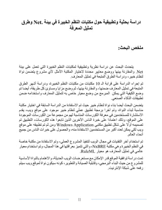 ‫الصفحة‬4 III
‫دراسة‬‫بحثية‬‫وتطبيقية‬‫حول‬‫مكتبات‬‫النظم‬‫الخبيرة‬‫في‬‫بيئة‬.Net‫وطرق‬
‫تمثيل‬‫المعرفة‬
‫ملخص‬:‫البحث‬
‫البحث‬ ‫يتحدث‬‫عن‬‫نظرية‬ ‫دراسة‬‫وتطبيقية‬‫بيئة‬ ‫على‬ ‫تعمل‬ ‫التي‬ ‫الخبيرة‬ ‫النظم‬ ‫لمكتبات‬
.Net‫األمثل‬ ‫المكتبة‬ ‫الختيار‬ ‫محددة‬ ‫معايير‬ ‫ووضع‬ ‫بينها‬ ‫والمقارنة‬‫نواة‬ ‫يتضمن‬ ‫مشروع‬ ‫ألي‬
‫خبير‬ ‫لنظام‬،.‫المعارف‬ ‫تمثيل‬ ‫في‬ ‫المتبعة‬ ‫الطرق‬ ‫ودراسة‬
‫تم‬‫الـ‬ ‫قرابة‬ ‫على‬ ‫الدراسة‬ ‫إجراء‬10‫الطرق‬ ‫أشهر‬ ‫ودراسة‬ ،‫الخبيرة‬ ‫النظم‬ ‫مكتبات‬ ‫من‬ ‫مكتبات‬
‫في‬ ‫المتبعة‬‫المعارف‬ ‫تمثيل‬‫ضمنها‬،‫و‬،‫بينها‬ ‫المقارنة‬‫ثم‬‫تم‬ ‫أيضا‬ ،‫طريقة‬ ‫كل‬ ‫ومساوئ‬ ‫مزايا‬ ‫وضع‬
‫يمكن‬ ‫التي‬ ‫الكيفية‬ ‫وضع‬‫ا‬‫خا‬ ‫معيار‬ ‫وضع‬ ‫من‬ ‫لمبرمج‬‫ضمن‬ ‫واستخدامه‬ ‫المعارف‬ ‫لتمثيل‬ ‫به‬ ‫ص‬
.‫الصنعي‬ ‫الذكاء‬ ‫تطبيقات‬
‫مكتبة‬ ‫اختيار‬ ‫في‬ ‫السابقة‬ ‫الدراسة‬ ‫من‬ ‫االستفادة‬ ‫تم‬ ‫حيث‬ ‫خبير‬ ‫لنظام‬ ‫نواة‬ ‫بناء‬ ‫أيضا‬ ‫البحث‬ ‫يتضمن‬
‫برمجة‬ ‫آخرا‬ ‫وتم‬ ،‫النواة‬ ‫لبناء‬ ‫مناسبة‬‫يقدم‬ ،‫ويب‬ ‫موقع‬ ‫على‬ ‫موجود‬ ‫خبير‬ ‫لنظام‬ ‫عملي‬ ‫تطبيق‬
‫مع‬ ‫في‬ ‫للمستخدمين‬ ‫االستشارة‬‫الموجودة‬ ‫الكورسات‬ ‫من‬ ‫مجموعة‬ ‫من‬ ‫لهم‬ ‫المناسبة‬ ‫الكورسات‬ ‫رفة‬
‫و‬ ،‫الموقع‬ ‫على‬‫ذلك‬‫تم‬ ‫التطبيق‬ ،‫الكورسات‬ ‫هذه‬ ‫تابعوا‬ ‫الذين‬ ‫اآلخرين‬ ‫الناس‬ ‫خبرة‬ ‫على‬ ‫اعتمادا‬
‫تصميمه‬‫على‬ ‫أوال‬‫مكتبي‬ ‫تطبيق‬ ‫شكل‬Windows Application‫ومن‬‫موقع‬ ‫على‬ ‫تطبيقه‬ ‫تم‬ ‫ثم‬
‫ويب‬‫جميع‬ ‫من‬ ‫الناس‬ ‫خبرات‬ ‫على‬ ‫والحصول‬ ،‫منه‬ ‫االستفادة‬ ‫المستخدمين‬ ‫من‬ ‫أكبر‬ ‫لعدد‬ ‫يمكن‬ ‫لكي‬
.‫العالم‬ ‫أنحاء‬
‫م‬ ‫من‬ ‫االستفادة‬ ‫وتم‬ ،‫العملي‬ ‫المشروع‬ ‫لتنفيذ‬ ‫الويب‬ ‫مجال‬ ‫في‬ ‫التقنيات‬ ‫آخر‬ ‫استخدام‬ ‫تم‬‫ك‬‫خاصة‬ ‫تبة‬
‫مكتبة‬ ‫وهي‬ ‫الخبيرة‬ ‫النظم‬ ‫في‬NxBRE‫وت‬ ،‫المجال‬ ‫هذا‬ ‫في‬ ‫بعراقتها‬ ‫تتميز‬ ‫والتي‬ ،‫معيار‬ ‫استخدام‬ ‫م‬
‫معيار‬ ‫هو‬ ‫المعارف‬ ‫تمثيل‬ ‫في‬ ‫عالمي‬RuleML.
‫األساسية‬ ‫بالنواة‬ ‫واالهتمام‬ ،‫الحديثة‬ ‫الويب‬ ‫مستعرضات‬ ‫مع‬ ‫اإلمكان‬ ‫قدر‬ ‫الموقع‬ ‫توافقية‬ ‫دراسة‬ ‫تمت‬
‫سيتم‬ ‫ويب‬ ‫لموقع‬ ‫نواة‬ ‫سيكون‬ ‫كونه‬ ،‫والتطوير‬ ‫الصيانة‬ ‫وقابلية‬ ،‫البرمجي‬ ‫البناء‬ ‫حيث‬ ‫من‬ ‫للمشروع‬
‫اإلنترن‬ ‫شبكة‬ ‫على‬ ‫رفعه‬‫يت‬.
 