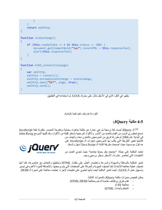 ‫الصفحة‬65
‫محرك‬ ‫على‬ ‫مثال‬ ‫األسفل‬ ‫في‬ ‫الذي‬ ‫الكود‬ ‫في‬ ‫يظهر‬AJAX:‫التطبيق‬ ‫في‬ ‫استخدامه‬ ‫تم‬
‫الكود‬(5-4)‫تقنية‬ ‫تنفيذ‬ ‫ملف‬AJAX
5-4‫مكتبة‬JQuery:
[6]
‫الـ‬JQuery‫بلغة‬ ‫مكتوبة‬ ‫المصدر‬ ‫ومفتوحة‬ ‫مجانية‬ ،‫جاهزة‬ ‫مكتبة‬ ‫عن‬ ‫عبارة‬ ‫هي‬ ‫بل‬ ‫برمجة‬ ‫لغة‬ ‫ليست‬JavaScript
‫المبرمج‬ ‫كتبها‬ ‫وقد‬ ،‫األكواد‬ ‫من‬ ‫قليلة‬ ‫بأسطر‬ ‫البرمجية‬ ‫واألكواد‬ ‫األمور‬ ‫من‬ ‫بالعديد‬ ‫القيام‬ ‫من‬ ‫الويب‬ ‫لمطوري‬ ‫تسمح‬John Resig
‫عام‬ ‫البداية‬ ‫في‬2006‫بالت‬ ‫المبرمجين‬ ‫من‬ ‫فريق‬ ‫طورها‬ ‫ثم‬‫من‬ ‫والهدف‬ ،‫معه‬ ‫عاون‬
‫الـ‬ ‫شيفرات‬ ‫المبرمجين‬ ‫بها‬ ‫يكتب‬ ‫التي‬ ‫الطريقة‬ ‫تغيير‬ ‫كتابتها‬JavaScript‫على‬
‫الـ‬ ‫كتابة‬ ‫طريقة‬ ‫أصبحت‬ ‫حيث‬ ،‫مؤسسها‬ ‫قول‬ ‫حد‬Java Script.‫وأبسط‬ ‫أسهل‬
:‫جملة‬ ‫على‬ ‫المكتبة‬ ‫تعتمد‬"write less, do more"‫من‬ ‫العديد‬ ‫تحوي‬ ‫حيث‬
.‫وحيد‬ ‫برمجي‬ ‫بسطر‬ ‫األسطر‬ ‫عشرات‬ ‫تختصر‬ ‫التي‬ ‫التعليمات‬
‫ملفات‬ ‫على‬ ‫العمل‬ ‫واختصار‬ ‫والسرعة‬ ‫والسهولة‬ ‫بالبساطة‬ ‫المكتبة‬ ‫تتميز‬HTML‫أنها‬ ‫كما‬ ،‫عناصرها‬ ‫مع‬ ‫والتعامل‬ ‫وتحليلها‬
‫برمج‬ ‫يتم‬ ‫التي‬ ‫الصفحات‬ ‫على‬ ‫والحركة‬ ‫الحيوية‬ ‫تضيف‬ ‫كما‬ ‫لألحداث‬ ‫معالجة‬ ‫عملية‬ ‫تضيف‬،‫تها‬‫تيسير‬ ‫وهي‬ ‫األهم‬ ‫للميزة‬ ‫باإلضافة‬
‫الـ‬ ‫عمل‬ ‫وتسهيل‬AJAX‫الـ‬ ‫شجرة‬ ‫على‬ ‫معالجة‬ ‫عمليات‬ ‫إلجراء‬ ‫تعليمات‬ ‫على‬ ‫تحتوي‬ ‫بأنها‬ ‫أيضا‬ ‫المكتبة‬ ‫تتميز‬ ‫أيضا‬ ،DOM.
‫مكتبة‬ ‫مميزات‬ ‫تلخيص‬ ‫يمكن‬JQuery:‫التالية‬ ‫بالمميزات‬
-‫ومعالجة‬ ‫لدعم‬ ‫خاصة‬ ‫ووظائف‬ ‫طرق‬ ‫تقدم‬HTML/DOM.
-‫معالجة‬CSS.
-‫بأحداث‬ ‫التحكم‬HTML.
}
}
return xmlhttp;
}
function statechange()
{
if (this.readyState == 4 && this.status == 200) {
document.getElementById(“Jax”).innerHTML = this.responseText;
alert(this.responseText)
}
}
function AJAX_connection(page)
{
var xmlhttp;
xmlhttp = connect();
xmlhttp.onreadystatechange = statechange;
xmlhttp.open(“GET”, page, true);
xmlhttp.send();
}
 