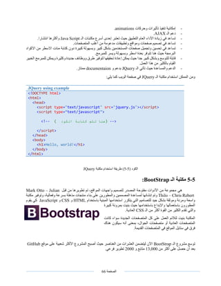 ‫الصفحة‬66
-‫وحركات‬ ‫تأثيرات‬ ‫تنفيذ‬ ‫إمكانية‬animations.
-‫الـ‬ ‫دعم‬AJAX.
-‫الـ‬ ‫مكتبات‬ ‫أسرع‬ ‫إحدى‬ ‫تعتبر‬ ‫حيث‬ ‫التطبيق‬ ‫العام‬ ‫األداء‬ ‫زيادة‬ ‫في‬ ‫تساعد‬Java Script.‫انتشارا‬ ‫وأكثرها‬
-.‫المتصفحات‬ ‫أغلب‬ ‫من‬ ‫مدعومة‬ ‫وتطبيقات‬ ‫ومواقع‬ ‫صفحات‬ ‫تصميم‬ ‫في‬ ‫تساعد‬
-‫وتجميل‬ ‫تحسين‬ ‫في‬ ‫تساعد‬‫االكواد‬ ‫من‬ ‫االسطر‬ ‫مئات‬ ‫كتابة‬ ‫دون‬ ‫كبيرة‬ ‫وبسهولة‬ ‫كبير‬ ‫بشكل‬ ‫المستخدمين‬ ‫صفحات‬
.‫للمبرمج‬ ‫ويسر‬ ‫وبسهولة‬ ‫اسطر‬ ‫بعدة‬ ‫تتوفر‬ ‫هنا‬ ‫حيث‬ ‫البرمجة‬
-‫الخبير‬ ‫للمبرمج‬ ‫ويمكن‬ ‫وكثيرة‬ ‫جديدة‬ ‫ووظائف‬ ‫طرق‬ ‫لتوفير‬ ‫تحقيقها‬ ‫إعادة‬ ‫يمكن‬ ‫حيث‬ ‫جدا‬ ‫كبير‬ ‫وبشكل‬ ‫للتوسع‬ ‫قابلة‬
‫الع‬ ‫هذا‬ ‫من‬ ‫بالكثير‬ ‫القيام‬.‫مل‬
-‫تأتي‬ ‫حيث‬ ‫والمساعدة‬ ‫الدعم‬‫الـ‬JQuery‫و‬ ‫بدعم‬documentaion‫ممتاز‬.
‫الـ‬ ‫مكتبة‬ ‫استخدام‬ ‫الممكن‬ ‫ومن‬JQuery:‫يلي‬ ‫كما‬ ‫الويب‬ ‫صفحة‬ ‫في‬
‫الكود‬(5-5)‫مكتبة‬ ‫استخدام‬ ‫طريقة‬JQuery
5-5‫الـ‬ ‫مكتبة‬BootStrap:
‫هي‬‫قبل‬ ‫من‬ ‫تطويرها‬ ‫تم‬ ،‫المواقع‬ ‫واجهات‬ ‫لتصميم‬ ‫المصدر‬ ‫مفتوحة‬ ‫األدوات‬ ‫من‬ ‫مجموعة‬Mark Otto – Julian
Thilo – Chris Rebert‫لمساعدة‬ ‫إنشائها‬ ‫وتم‬‫مكتبة‬ ‫وتوفير‬ ،‫وفعالية‬ ‫بسرعة‬ ‫مذهلة‬ ‫منتجات‬ ‫بناء‬ ‫على‬ ‫والمطورين‬ ‫المصممين‬
‫باستخدام‬ ‫المبنية‬ ‫استخدامها‬ ‫يتكرر‬ ‫التي‬ ‫للتصاميم‬ ‫جيد‬ ‫بشكل‬ ‫وموثقة‬ ‫ومرنة‬ ‫واسعة‬HTML‫و‬CSS‫و‬JavaScript‫يقوم‬ ‫كي‬
‫كبيرة‬ ‫بمرونة‬ ‫بنيت‬ ‫حيث‬ ‫باستخدامها‬ ‫واإلبداع‬ ‫باستعمالها‬ ‫المطورون‬
‫الكثير‬ ‫تقدم‬ ‫والتي‬‫الـ‬ ‫من‬ ‫أكثر‬ ‫القوة‬ ‫من‬CSS‫العادية‬.
‫كانت‬ ‫سواء‬ ‫الجديدة‬ ‫المتصفحات‬ ‫كل‬ ‫على‬ ‫العمل‬ ‫لتالئم‬ ‫بنيت‬ ‫المكتبة‬
‫هناك‬ ‫سيكون‬ ‫أنه‬ ‫بمعنى‬ ،‫الجوال‬ ‫متصفحات‬ ‫أو‬ ‫العادية‬ ‫المتصفحات‬
‫القديمة‬ ‫المتصفحات‬ ‫في‬ ‫الموقع‬ ‫ستايل‬ ‫في‬ ‫فرق‬.
‫الـ‬ ‫مشروع‬ ‫توسع‬BootStrap‫حيث‬ ‫العناصر‬ ‫من‬ ‫العشرات‬ ‫ليتضمن‬ ‫اآلن‬‫موقع‬ ‫على‬ ‫شعبية‬ ‫األكثر‬ ‫المشروع‬ ‫أصبح‬GitHub
‫من‬ ‫أكثر‬ ‫على‬ ‫حصل‬ ‫أن‬ ‫بعد‬13,000‫و‬ ‫متابع‬2000‫فرعي‬ ‫تطوير‬.
JQuery using example
<!DOCTYPE html>
<html>
<head>
<script type="text/javascript" src="jquery.js"></script>
<script type=”text/javascript”>
<!-- ( ‫هنا‬‫تتم‬‫كتابة‬‫الكود‬ ) -->
</script>
</head>
<body>
<h1>Hello, world!</h1>
</body>
</html>
 