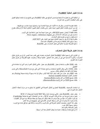 ‫الصفحة‬73
6-1-2‫اختيار‬‫المكتبة‬NxBRE:
‫مكتبة‬ ‫هي‬ ‫الموقع‬ ‫ضمن‬ ‫الستخدامها‬ ‫اختيارها‬ ‫تم‬ ‫التي‬ ‫المكتبة‬ ‫إن‬NxBRE‫تتفوق‬ ‫جعلها‬ ‫متعددة‬ ‫بمزايا‬ ‫تتمتع‬ ‫وهي‬
:‫المزايا‬ ‫هذه‬ ،‫األخرى‬ ‫المكتبات‬ ‫غالب‬ ‫على‬
-.‫تطبيقنا‬ ‫مع‬ ‫تتناسب‬ ‫بحيث‬ ‫وتعديلها‬ ،‫بها‬ ‫الخاصة‬ ‫البرمجية‬ ‫األكواد‬ ‫قراءة‬ ‫يمكن‬ ‫المصدر‬ ‫مفتوحة‬ ‫مكتبة‬
-‫مكت‬ ‫أعرق‬ ‫من‬ ‫تعد‬‫بلغة‬ ‫المكتوبة‬ ‫الخبيرة‬ ‫النظم‬ ‫مكتبات‬ ‫أولى‬ ‫تعتبر‬ ‫حيث‬ ‫الخبيرة‬ ‫النظم‬ ‫بات‬C#‫مفتوح‬ ‫وبشكل‬
.‫المصدر‬
-‫حجمها‬ ‫يتجاوز‬ ‫ال‬ ‫خفيفة‬ ‫مكتبة‬400 KB.‫الويب‬ ‫على‬ ‫استخدامها‬ ‫حين‬ ‫جدا‬ ‫مهمة‬ ‫مميزة‬ ‫هي‬ ‫و‬
-‫وهي‬ ‫االستدالل‬ ‫محركات‬ ‫من‬ ‫نوعين‬ ‫تدعم‬Inference engine‫و‬Flow engine.
-‫من‬ ‫واسع‬ ‫طيف‬ ‫تدعم‬.‫المعارف‬ ‫تمثيل‬ ‫طرق‬
-‫بلغة‬ ‫مكتوبة‬C#‫على‬ ‫العمل‬ ‫حين‬ ‫معها‬ ‫التعامل‬ ‫يسهل‬ ‫ما‬ ‫وهو‬ASP.NET.
-.‫المساعدة‬ ‫التطبيقات‬ ‫من‬ ‫وموجوعة‬ ‫للمكتبة‬ ‫كامل‬ ‫توثيق‬ ‫وجود‬
-‫وهي‬ ‫المعارف‬ ‫تمثيل‬ ‫في‬ ‫عالمية‬ ‫معيارية‬ ‫لطريقة‬ ‫دعمها‬RuleML.
6-1-3:‫المعارف‬ ‫تمثيل‬ ‫طريقة‬ ‫اختيار‬
‫مكتبة‬ ‫تدعمها‬ ‫التي‬ ‫الطرق‬ ‫إن‬NxBRE‫تمثيل‬ ‫طرق‬ ‫من‬ ‫أنواع‬ ‫لخمس‬ ‫دعما‬ ‫تقدم‬ ‫فهي‬ ،‫متعددة‬ ‫المعارف‬ ‫لتمثيل‬
،‫المعارف‬‫أن‬ ‫في‬ ‫هي‬ ‫األساسية‬ ‫والميزة‬‫بعض‬‫هذه‬‫تمثيل‬ ‫طرق‬ ‫من‬ ‫كطريقة‬ ‫عليها‬ ‫ومعترف‬ ،‫موثقة‬ ‫عالمية‬ ‫المعايير‬
:‫الطرق‬ ‫هذه‬ ،‫الخبرة‬
-‫ملف‬XML‫معيار‬ ‫باستخدام‬ ‫مكتوب‬RuleML‫في‬ ‫استخدامه‬ ‫تم‬ ‫الذي‬ ‫وهو‬ ‫الخبرة‬ ‫لتمثيل‬ ‫عالمي‬ ‫معيار‬ ‫وهو‬
.‫التطبيق‬
-‫ملفات‬VDX‫برنامج‬ ‫باستخدام‬ ‫كتابتها‬ ‫يمكن‬ ‫والتي‬Visio‫حزمة‬ ‫مع‬ ‫يأتي‬ ‫الذي‬MicroSoft‫تؤمن‬ ‫والتي‬
.‫رسومي‬ ‫بشكل‬ ‫والحقائق‬ ‫للقواعد‬ ‫إنشاء‬ ‫عملية‬
-‫ملف‬HRF‫بس‬ ‫قراءته‬ ‫يمكن‬ ،‫البشر‬ ‫للغة‬ ‫شيبه‬ ‫بنحو‬ ‫ملف‬ ‫عن‬ ‫عبارة‬ ‫وهو‬‫صيغة‬ ‫ويشبه‬ ‫هولة‬Prolog‫وهو‬
‫للعبارة‬ ‫اختصار‬human-readable format.
-‫بصيغ‬ ‫ملفات‬XSD‫النوع‬ ‫من‬businessRules.xsd.
-‫بصيغ‬ ‫ملفات‬XSD‫النوع‬ ‫من‬xBusinessRules.xsd.
‫التوصيف‬ ‫استخدام‬ ‫تم‬RuleML‫به‬ ‫يتمتع‬ ‫لما‬ ‫التطبيق‬ ‫في‬ ‫المعرفة‬ ‫لتمثيل‬ ‫المعياري‬‫من‬‫االختيار‬ ‫تجعله‬ ‫مزايا‬
:‫هي‬ ‫الميزات‬ ‫هذه‬ ،‫األمثل‬
-‫معيار‬ ‫يعتبر‬RuleML‫وثيقة‬ ‫تحت‬ ‫موصف‬ ‫عالمي‬ ‫معيار‬RIF‫الـ‬ ‫بتوصيفات‬ ‫الخاصة‬W3C.
-‫أشهرهم‬ ‫شركات‬ ‫عدة‬ ‫من‬ ‫جدا‬ ‫واسع‬ ‫بدعم‬ ‫يتميز‬W3C‫جامعة‬ ‫أشهرها‬ ‫الجامعات‬ ‫من‬ ‫عدد‬ ‫و‬Cambridge.
-‫د‬ ‫بشكل‬ ‫تعقد‬ ‫مؤتمرات‬ ‫خال‬ ‫من‬ ‫عليه‬ ‫تطويرات‬ ‫إجراء‬ ‫يتم‬،‫التقنيات‬ ‫آخر‬ ‫مع‬ ‫دوما‬ ‫متوافقا‬ ‫جعله‬ ‫يتم‬ ‫بحيث‬ ‫ائم‬
‫إجراء‬ ‫تم‬ ‫وقد‬8‫شهر‬ ‫في‬ ‫القادم‬ ‫المؤتمر‬ ‫وسيعقد‬ ‫اآلن‬ ‫إلى‬ ‫مؤتمرات‬August.‫العام‬ ‫هذا‬ ‫من‬
-،‫الويب‬ ‫مع‬ ‫تماما‬ ‫متوافق‬ ‫فهو‬ ‫ولذلك‬ ،‫واإلنترنيت‬ ‫الويب‬ ‫عالم‬ ‫في‬ ‫المعرفة‬ ‫لتمثيل‬ ‫مخصصا‬ ‫المعيار‬ ‫هذا‬ ‫يعتبر‬
.‫عبره‬ ‫نقله‬ ‫بسهولة‬ ‫ويتميز‬
-‫يتم‬.‫معا‬ ‫والقوة‬ ‫بالبساطة‬ ‫يز‬
-.‫بسيطا‬ ‫أمرا‬ ‫معه‬ ‫التعامل‬ ‫يجعل‬ ‫مما‬ ‫عديدة‬ ‫وتوثيقات‬ ‫متعددة‬ ‫مراجع‬ ‫له‬
 