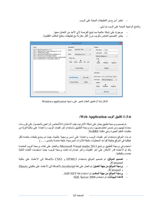 ‫الصفحة‬85
-.‫الويب‬ ‫على‬ ‫المبنية‬ ‫التطبيقات‬ ‫من‬ ‫أسرع‬ ‫تعتبر‬
‫على‬ ‫المبنية‬ ‫الواجهة‬ ‫وتتمتع‬:‫يلي‬ ‫بما‬ ‫الويب‬
-.‫معها‬ ‫التعامل‬ ‫من‬ ‫األحد‬ ‫ألي‬ ‫الفرصة‬ ‫يتيح‬ ‫مما‬ ‫عالمية‬ ‫شبكة‬ ‫على‬ ‫موجودة‬
-.‫التقليدية‬ ‫المكتب‬ ‫سطح‬ ‫تطبيقات‬ ‫مع‬ ‫مقارنة‬ ‫أكثر‬ ‫مرن‬ ‫بالويب‬ ‫الخاص‬ ‫التصميم‬ ‫يعتبر‬
( ‫الشكل‬6-7)‫واجهة‬ ‫على‬ ‫الخبير‬ ‫النظام‬ ‫تطبيق‬Windows application
6-3-1‫الويب‬ ‫تطبيق‬Web Application:
‫كورسات‬ ‫على‬ ‫بالحصول‬ ‫الراغبين‬ ‫لألشخاص‬ ‫االستشارة‬ ‫يقدم‬ ‫األنترنيت‬ ‫شبكة‬ ‫على‬ ‫يعمل‬ ‫تطبيق‬ ‫وبرمجة‬ ‫تصميم‬ ‫تم‬
‫من‬ ‫قوية‬ ‫مكتبة‬ ‫على‬ ‫واعتمادا‬ ،‫الويب‬ ‫تقنيات‬ ‫آخر‬ ‫باستخدام‬ ‫التطبيق‬ ‫برمجة‬ ‫وتم‬ ،‫اختصاصهم‬ ‫ضمن‬ ‫ومن‬ ‫تهمهم‬ ‫محددة‬
‫مكتبة‬ ‫وهي‬ ‫الخبيرة‬ ‫النظم‬ ‫مكتبات‬NxBRE.
‫بنا‬ ‫تم‬‫لكل‬ ‫متعددة‬ ‫طبقات‬ ‫وضع‬ ‫تم‬ ‫حيث‬ ،‫عالمية‬ ‫برمجية‬ ‫أسس‬ ‫على‬ ‫واعتمادا‬ ،‫الويب‬ ‫تقنيات‬ ‫آخر‬ ‫باستخدام‬ ‫الموقع‬ ‫ء‬
)..... ،‫بالمدير‬ ‫خاصة‬ ‫طبقة‬ ،‫المبرمجة‬ ‫لألدوات‬ ‫طبقة‬ ،‫المعطيات‬ ‫لقواعد‬ ‫(طبقة‬ ‫الموقع‬ ‫في‬ ‫هيكلية‬
‫في‬ ‫استخدم‬‫برنامج‬ ‫التطبيق‬ ‫برمجة‬Microsoft Visual studio 2013‫المتعددة‬ ‫الويب‬ ‫برمجة‬ ‫لغات‬ ‫على‬ ‫وبالعمل‬
‫التالية‬ ‫اللغات‬ ‫استخدمت‬ ‫حيث‬ ،‫الويب‬ ‫برمجة‬ ‫لغات‬ ‫إصدارات‬ ‫وآخر‬ ‫التقنيات‬ ‫آخر‬ ‫على‬ ‫اإلمكان‬ ‫قدر‬ ‫االعتماد‬ ‫تم‬ ‫وقد‬
:‫وظيفتها‬ ‫بحسب‬
-:‫الموقع‬ ‫تصميم‬‫باستخدام‬ ‫الموقع‬ ‫تصميم‬ ‫تم‬HTML5‫و‬CSS3‫مكتبة‬ ‫على‬ ‫االعتماد‬ ‫إلى‬ ‫باإلضافة‬
JCarousel.
-‫برمجة‬:‫العميل‬ ‫جهة‬ ‫من‬ ‫الموقع‬‫لغة‬ ‫على‬ ‫العمل‬ ‫تم‬JavaScript‫مكتبتي‬ ‫على‬ ‫االعتماد‬ ‫إلى‬ ‫باإلضافة‬JQuery
‫و‬JCarousel.
-:‫المخدم‬ ‫جهة‬ ‫من‬ ‫الموقع‬ ‫برمجة‬‫لغة‬ ‫استخدام‬ ‫تم‬ASP.NET.
-:‫الببيانات‬ ‫قاعدة‬‫استخدام‬ ‫تم‬SQL Server 2008.
 
