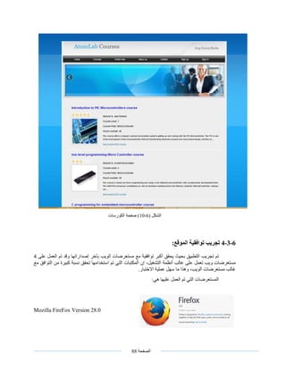 ‫الصفحة‬88
( ‫الشكل‬6-10)‫الكورسات‬ ‫صفحة‬
6-3-4‫تجريب‬‫توافقية‬‫الموقع‬:
‫على‬ ‫العمل‬ ‫تم‬ ‫وقد‬ ‫إصداراتها‬ ‫بآخر‬ ‫الويب‬ ‫مستعرضات‬ ‫مع‬ ‫توافقية‬ ‫أكبر‬ ‫يحقق‬ ‫بحيث‬ ‫التطبيق‬ ‫تجريب‬ ‫تم‬4
،‫التشغيل‬ ‫أنظمة‬ ‫غالب‬ ‫على‬ ‫تعمل‬ ‫ويب‬ ‫مستعرضات‬‫تحقق‬ ‫استخدامها‬ ‫تم‬ ‫التي‬ ‫المكتبات‬ ‫إن‬‫من‬ ‫كبيرة‬ ‫نسبة‬‫ال‬‫مع‬ ‫توافق‬
.‫االختبار‬ ‫عملية‬ ‫سهل‬ ‫ما‬ ‫وهذا‬ ،‫الويب‬ ‫مستعرضات‬ ‫غالب‬
:‫هي‬ ‫عليها‬ ‫العمل‬ ‫تم‬ ‫التي‬ ‫المستعرضات‬
Mozilla FireFox Version 28.0
 