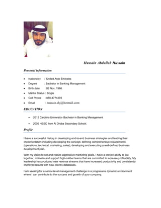 Hussain Abdullah Hussain
Personal information
 Nationality : United Arab Emirates
 Degree : Bachelor in Banking Management
 Birth date : 06 Nov, 1986
 Marital Status : Single
 Cell Phone : 050-4774478
 Email : hussain.shj@hotmail.com
EDUCATION
 2012 Carolina University- Bachelor in Banking Management
 2005 HSSC from Al Oroba Secondary School.
Profile
I have a successful history in developing end-to-end business strategies and leading their
implementation including developing the concept, defining comprehensive requirements
(operations, technical, marketing, sales), developing and executing a well-defined business
development plan.
With my vision to set and realize aggressive marketing goals, I have a proven ability to put
together, motivate and support high-caliber teams that are committed to increase profitability. My
leadership has produced new revenue streams that have increased productivity and consistently
improved results with new client’s databases.
I am seeking for a senior-level management challenge in a progressive dynamic environment
where I can contribute to the success and growth of your company.
 