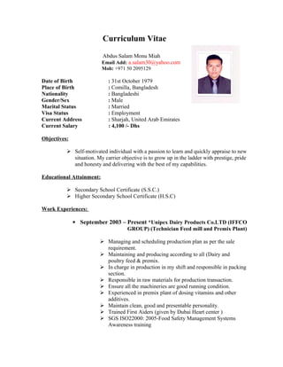 Curriculum Vitae
Abdus Salam Monu Miah
Email Add: a.salam30@yahoo.com
Mob: +971 50 2095129
Date of Birth : 31st October 1979
Place of Birth : Comilla, Bangladesh
Nationality : Bangladeshi
Gender/Sex : Male
Marital Status : Married
Visa Status : Employment
Current Address : Sharjah, United Arab Emirates
Current Salary : 4,100 /- Dhs
Objectives:
 Self-motivated individual with a passion to learn and quickly appraise to new
situation. My carrier objective is to grow up in the ladder with prestige, pride
and honesty and delivering with the best of my capabilities.
Educational Attainment:
 Secondary School Certificate (S.S.C.)
 Higher Secondary School Certificate (H.S.C)
Work Experiences:
▪ September 2003 – Present *Unipex Dairy Products Co.LTD (IFFCO
GROUP) (Technician Feed mill and Premix Plant)
 Managing and scheduling production plan as per the sale
requirement.
 Maintaining and producing according to all (Dairy and
poultry feed & premix.
 In charge in production in my shift and responsible in packing
section.
 Responsible in raw materials for production transaction.
 Ensure all the machineries are good running condition.
 Experienced in premix plant of dosing vitamins and other
additives.
 Maintain clean, good and presentable personality.
 Trained First Aiders (given by Dubai Heart center )
 SGS ISO22000: 2005-Food Safety Management Systems
Awareness training
 