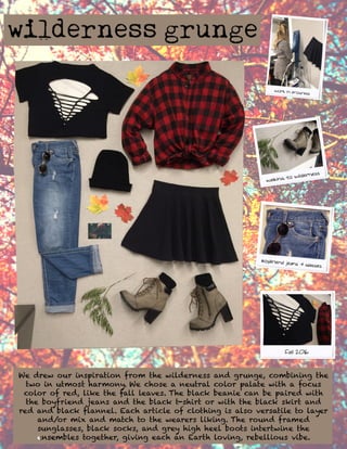 We drew our inspiration from the wilderness and grunge, combining the
two in utmost harmony. We chose a neutral color palate with a focus
color of red, like the fall leaves. The black beanie can be paired with
the boyfriend jeans and the black t-shirt or with the black skirt and
red and black flannel. Each article of clothing is also versatile to layer
and/or mix and match to the wearers liking. The round framed
sunglasses, black socks, and grey high heel boots intertwine the
ensemensembles together, giving each an Earth loving, rebellious vibe.
 