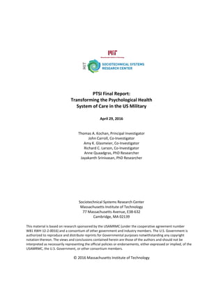 PTSI Final Report:
Transforming the Psychological Health
System of Care in the US Military
April 29, 2016
Thomas A. Kochan, Principal Investigator
John Carroll, Co-Investigator
Amy K. Glasmeier, Co-Investigator
Richard C. Larson, Co-Investigator
Anne Quaadgras, PhD Researcher
Jayakanth Srinivasan, PhD Researcher
Sociotechnical Systems Research Center
Massachusetts Institute of Technology
77 Massachusetts Avenue, E38-632
Cambridge, MA 02139
This material is based on research sponsored by the USAMRMC (under the cooperative agreement number
W81 XWH 12-2-0016) and a consortium of other government and industry members. The U.S. Government is
authorized to reproduce and distribute reprints for Governmental purposes notwithstanding any copyright
notation thereon. The views and conclusions contained herein are those of the authors and should not be
interpreted as necessarily representing the official policies or endorsements, either expressed or implied, of the
USAMRMC, the U.S. Government, or other consortium members.
© 2016 Massachusetts Institute of Technology
 