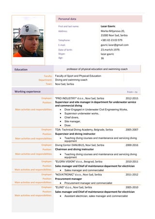 Personal data
First and last name: Lazar Gavric
Address: Marka Miljanova 20,
21000 Novi Sad, Serbia
Telephone: +381 65 23 03 979
E-mail: gavric.lazar@gmail.com
Date of birth:
Skype:
Age:
23.martch.1979.
lazar.gavric
36
Education professor of physical education and swimming coach
Faculty: Faculty of Sport and Physical Education
Department: Diving and swimming coach
Town: Novi Sad, Serbia
Working experience From – to
Employer: "PRO INDUSTRY" d.o.o., Novi Sad, Serbia 2012-2015
Position: Supervisor and site manager in department for underwater service
and commercial diving
Main activities and responsibilities:  Diver Engaged in Underwater Civil Engineering Works,
 Supervisor underwater works,
 Chief divers,
 Site manager,
 Diver.
Employer: TDA- Technical Diving Academy, Belgrade, Serbia 2005-2007
Position: Supervisor and diving instructor
Main activities and responsibilities:  Teaching diving courses and maintenance and servicing diving
equipment
Employer: Diving Center DANUBIUS, Novi Sad, Serbia 2000-2016
Position: Chairman and diving instructor
Main activities and responsibilities:  Teaching diving courses and maintenance and servicing diving
equipment
Employer: "ELGRA VISION" d.o.o., Beograd, Serbia 2010-2011
Position:
Main activities and responsibilities:
Sales manager and Chief of maintenance deparment for electrician
 Sales manager and commercialist
Employer: "NOVATRONIC" d.o.o., Novi Sad, Serbia 2011-2012
Position:
Main activities and responsibilities:
Procurement manager
 Procurement manager and commercialist
Employer: "ELINS" d.o.o., Novi Sad, Serbia 2005-2010
Position:
Main activities and responsibilities:
Sales manager and Chief of maintenance deparment for electrician
 Assistant electrician, sales manager and commercialist
 