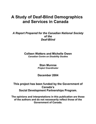 A Study of Deaf-Blind Demographics
and Services in Canada
A Report Prepared for the Canadian National Society
of the
Deaf-Blind
Colleen Watters and Michelle Owen
Canadian Centre on Disability Studies
Stan Munroe
Project Coordinator
December 2004
This project has been funded by the Government of
Canada’s
Social Development Partnerships Program.
The opinions and interpretations in this publication are those
of the authors and do not necessarily reflect those of the
Government of Canada.
 