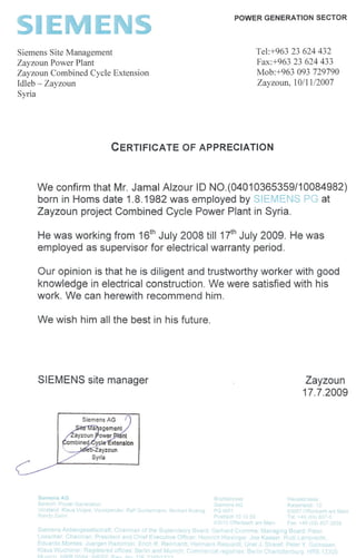SIEM'::r~S
POWER GENERATION SECTOR
Siemens Site Management
Zayzoun Power Plant
Zayzoun Combined Cycle Extension
Idleb - Zayzoun
Syria
Tel:+963 23 624 432
Fax:+963 23 624 433
Mob:+963 093 729790
Zayzoun, 10/11/2007
CERTIFICATE OF APPRECIATION
We confirm that Mr. Jamal Alzour ID NO.(0401 0365359/1 0084982)
born in Homs date 1.8.1982 was employed by SIEMENS PG at
Zayzoun project Combined Cycle Power Plant in Syria.
He was working from 16thJuly 2008 till 1ih July 2009. He was
employed as supervisor for electrical warranty period.
Our opinion is that he is diligent and trustworthy worker with good
knowledge in electrical construction. We were satisfied with his
work. We can herewith recommend him.
We wish him all the best in his future.
SIEMENS site manager Zayzoun
17.7.2009
Sierne"s 11.13
8 P el -,1 :=1
3'I,rl:K's '),$
?':H 1 ZV"~lrn
9
se
,e SA3
)/ j
":>0S13d1 10 1u 53
rfel'''''~''''1 am 1I,L.3H1
53! ~S'=
K' sel
v 7 )f;r 'r.h 3m ~a/l1
Tel +~'J "OIJ7.0
F J")t
S pr"p S ~ el e~ell:::. :)1 a h~ .; n V 3,:=- e 1tne '-:a a9 ..'] J'"' r-pl
'- e ('" a ... P P ...i e F 8 1 e ,; er" u e'" "; e r 'SPI ':I e.:-I
Eo' ,r ps. "er e ~, " ~ '~~e 1 1 ~e'.., .. I " =, J 1 e 1-" el ~~
"~ J::' ',VUI 'r","" "giSt, A,j ITIPS j~fr1r 1nd lv1lJf 1"" IInl,H" ;1~I e'J': lI'ies 3» 1 r 31.. ~ '>urJ. ~l.,
1I1l,ivl LiPP ~J,:L1 v,IE:=I- Q J rl C')""'}'
en
JIJ.
 