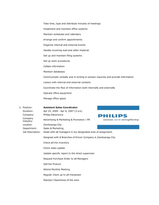Take time, type and distribute minutes of meetings
Implement and maintain office systems
Maintain schedules and calendars
Arrange and confirm appointments
Organize internal and external events
Handle incoming mail and other material
Set up and maintain filing systems
Set up work procedures
Collate information
Maintain databases
Communicate verbally and in writing to answer inquiries and provide information
Liaison with internal and external contacts
Coordinate the flow of information both internally and externally
Operate office equipment
Manage office space
2. Position: Assistant Sales Coordinator
Duration: Apr 25, 2004 - Apr 6, 2007 (3 yrs)
Company: Philips Electronics
Company
Industry:
Advertising & Marketing & Promotion / PR
Location Zamboanga City
Department: Sales & Marketing
Job Description: Deals with all managers in my designated area of assignment.
Assigned with 8 Branches of Emcor Company is Zamboanga City
Check all the inventory
Check sales update
Update specific report to the direct supervisor
Request Purchase Order to all Managers
Sell the Product
Attend Monthly Meeting
Regular check up to all manpower
Maintain Cleanliness of the area
 