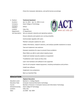 Check the manpower attendance, and performances accordingly
3. Position: Technical Assistant
Duration: Apr 15, 2001 - Apr 15, 2004 (3 yrs)
Company: Asian College of Technology
Company
Industry:
Others
Location Cebu City
Department: IT Department
Job Description: Set up computer networks and operating systems
Ensure networks and systems are running smoothly
Communicate regularly with users
Maintain computer systems for users
Collect information, research solutions, and analyze possible resolutions to issues
Test and implement new solutions
Evaluate resolutions for ways to prevent future problems
Place follow-up calls to users about ongoing issues
Install and maintain security systems on equipment
Troubleshoot users' issues as they arise
Learn new hardware and software to be supported
Care for all computer-related equipment, including workstations and printers
Install new software
Implement virus protections
Back up important files
EDUCATION
Highest Education
Education Level: Bachelor's / College Degree
Education Field: Computer Science/Information technology
Course: Bachelor of Science in Computer Science and Information Technology
School/University: Asian Collge Of Technology
Location: Cebu City
Date: Jul 2000 - Apr 2004
 
