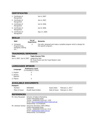 CERTIFICATES
1. Certificate of
Recognition
Jan 6, 2007
2. Certificate of
Recognition
Jan 6, 2007
3. Certificate of
Recognition
Jan 8, 2006
4. Certificate of
Recognition
Jan 8, 2006
5. Certificate of
Recognition
Sep 17, 2005
SKILLS
Skill
Yrs of
Experience
Remarks
1. Computer
Programming,
Designed, Editing
etc...
4 Can edit, designed and make a suitable program which is design for
the specific program.
TRAININGS/SEMINARS
Date Topic/Course Title
Jan 6, 2007- Jan 8, 2007 Leadership Skill
Mr. Russ Huson and the Toast Master's club
Davao City
LANGUAGES SPOKEN
Language
Proficiency Level
(5=Excellent;1=Poor)
1. English 5
2. Broken
Spanish
5
3. Filipino 5
AVAILABLE DOCUMENTS
Passport
Number: EB460805 Expiry Date: February 1, 2017
Place of Issue: Riyadh Saudi Arabia Date of Issue: February 2, 2012
REFERENCES
Mr. Dory Mouawad Director of Sales & Marketing
Carlton Almoaibed Hotel
Tel.No.: 0096638575455 ext. 1104
Email: dory.mouawad@carlton-hotel.com.sa
Relationship: Co-Employee
Mr. Ashokan Sankar Executive Secretary (GM's Office)
Carlton Almoaibed Hotel
Tel.No.: 0096638575455 ext. 6111
Email: info@carlton-hotel.com.sa
Relationship: Co-Employee
 