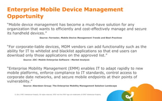© 2011 AT&T Intellectual Property. All rights reserved. AT&T and the AT&T logo are trademarks of AT&T Intellectual Property.
Enterprise Mobile Device Management
Opportunity
“Mobile device management has become a must-have solution for any
organization that wants to efficiently and cost-effectively manage and secure
its handheld devices.”
Source: Forrester, Mobile Device Management Trends and Best Practices
“For corporate-liable devices, MDM vendors can add functionality such as the
ability for IT to whitelist and blacklist applications so that end users can
download only those applications on the approved list.”
Source: IDC: Mobile Enterprise Software : Market Analysis
“Enterprise Mobility Management (EMM) enables IT to adapt rapidly to new
mobile platforms, enforce compliance to IT standards, control access to
corporate date networks, and secure mobile endpoints at their points of
vulnerability.”
Source: Aberdeen Group: The Enterprise Mobility Management Solution Landscape
 