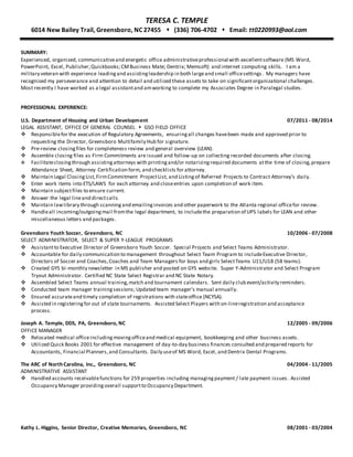 Energy, Passion, Respect, Proactive, Flexible, Adaptable, Documentation, Testing, Compliance, Privacy, Securitization, Due Diligence, Program Creation, Contract Maintenance, accurate, Integrity, Continuous Improvement, Self Starter, Life -Long Learner, Champion, Organized, Organizational Skills, Communicator, Communication Skills, Written and Verbal
communication Skills, Interpersonal Skills, Innovative, Creative, Analytical, Qual ity, Detail Oriented, Col laborative, Team Oriented, Team Player, Trust, Re,Administrative Assistant, Legal Assistant, Office Manager
TERESA C. TEMPLE
6014 New Bailey Trail, Greensboro, NC 27455  (336) 706-4702  Email: tt0220993@aol.com
SUMMARY:
Experienced, organized, communicativeand energetic office administrativeprofessional with excellentsoftware (MS Word,
PowerPoint, Excel, Publisher;Quickbooks;CMBusiness Mate; Dentrix; Memsoft) and internet computing skills. I am a
military veteran with experience leadingand assistingleadership in both largeand small officesettings . My managers have
recognized my perseverance and attention to detail and utilized these assets to take on significantorganizational challenges.
Most recently I have worked as a legal assistantand amworking to complete my Associates Degree in Paralegal studies.
PROFESSIONAL EXPERIENCE:
U.S. Department of Housing and Urban Development 07/2011 - 08/2014
LEGAL ASSISTANT, OFFICE OF GENERAL COUNSEL  GSO FIELD OFFICE
 Responsiblefor the execution of Regulatory Agreements, ensuringall changes havebeen made and approved prior to
requesting the Director, Greensboro Multifamily Hub for signature.
 Pre-review closingfiles for completeness review and general overview (LEAN).
 Assemble closing files as Firm Commitments are issued and follow-up on collecting recorded documents after closing.
 Facilitateclosingthrough assistingattorneys with printingand/or notarizingrequired documents atthe time of closing,prepare
Attendance Sheet, Attorney Certification form, and checklists for attorney.
 Maintain Legal ClosingList,FirmCommitment ProjectList, and Listingof Referred Projects to Contract Attorney’s daily.
 Enter work items into ETS/LAWS for each attorney and closeentries upon completion of work item.
 Maintain subjectfiles to ensure current.
 Answer the legal lineand directcalls.
 Maintain lawlibrary through scanningand emailinginvoices and other paperwork to the Atlanta regional officefor review.
 Handleall incoming/outgoingmail fromthe legal department, to includethe preparation of UPS labels for LEAN and other
miscellaneous letters and packages.
Greensboro Youth Soccer, Greensboro, NC 10/2006 - 07/2008
SELECT ADMINISTRATOR, SELECT & SUPER Y-LEAGUE PROGRAMS
 Assistantto Executive Director of Greensboro Youth Soccer. Special Projects and Select Teams Administrator.
 Accountable for daily communication to management throughout Select Team Program to includeExecutive Director,
Directors of Soccer and Coaches,Coaches and Team Managers for boys and girls SelectTeams U11/U18 (58 teams).
 Created GYS bi-monthly newsletter in MS publisher and posted on GYS website. Super Y-Administrator and Select Program
Tryout Administrator. Certified NC State Select Registrar and NC State Notary.
 Assembled Select Teams annual training,match and tournament calendars. Sent daily club event/activity reminders.
 Conducted team manager trainingsessions; Updated team manager’s manual annually.
 Ensured accurateand timely completion of registrations with stateoffice (NCYSA).
 Assisted in registeringfor out of state tournaments. Assisted Select Players with on-lineregistration and acceptance
process.
Joseph A. Temple, DDS, PA, Greensboro, NC 12/2005 - 09/2006
OFFICE MANAGER
 Relocated medical officeincluding moving officeand medical equipment, bookkeeping and other business assets.
 Utilized Quick Books 2001 for effective management of day-to-day business finances consulted and prepared reports for
Accountants, Financial Planners,and Consultants. Daily useof MS Word, Excel, and Dentrix Dental Programs.
The ARC of North Carolina, Inc., Greensboro, NC 04/2004 - 11/2005
ADMINISTRATIVE ASSISTANT
 Handled accounts receivablefunctions for 259 properties including managing payment / late payment issues. Assisted
Occupancy Manager providingoverall supportto Occupancy Department.
Kathy L. Higgins, Senior Director, Creative Memories, Greensboro, NC 08/2001 - 03/2004
 