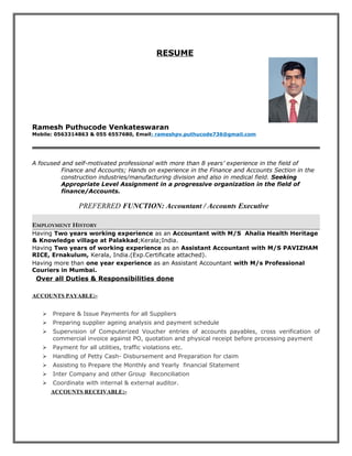 RESUME
Ramesh Puthucode Venkateswaran
Mobile: 0563314863 & 055 6557680, Email: rameshpv.puthucode736@gmail.com
A focused and self-motivated professional with more than 8 years’ experience in the field of
Finance and Accounts; Hands on experience in the Finance and Accounts Section in the
construction industries/manufacturing division and also in medical field. Seeking
Appropriate Level Assignment in a progressive organization in the field of
finance/Accounts.
PREFERRED FUNCTION: Accountant / Accounts Executive
EMPLOYMENT HISTORY
Having Two years working experience as an Accountant with M/S Ahalia Health Heritage
& Knowledge village at Palakkad;Kerala;India.
Having Two years of working experience as an Assistant Accountant with M/S PAVIZHAM
RICE, Ernakulum, Kerala, India.(Exp.Certificate attached).
Having more than one year experience as an Assistant Accountant with M/s Professional
Couriers in Mumbai.
Over all Duties & Responsibilities done
ACCOUNTS PAYABLE:-
 Prepare & Issue Payments for all Suppliers
 Preparing supplier ageing analysis and payment schedule
 Supervision of Computerized Voucher entries of accounts payables, cross verification of
commercial invoice against PO, quotation and physical receipt before processing payment
 Payment for all utilities, traffic violations etc.
 Handling of Petty Cash- Disbursement and Preparation for claim
 Assisting to Prepare the Monthly and Yearly financial Statement
 Inter Company and other Group Reconciliation
 Coordinate with internal & external auditor.
ACCOUNTS RECEIVABLE:-
 