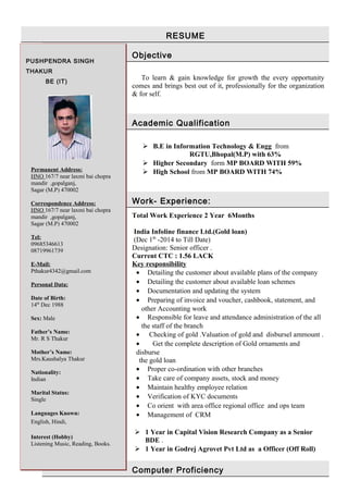 RESUME
Objective
To learn & gain knowledge for growth the every opportunity
comes and brings best out of it, professionally for the organization
& for self.
Academic Qualification
 B.E in Information Technology & Engg from
RGTU,Bhopal(M.P) with 63%
 Higher Secondary form MP BOARD WITH 59%
 High School from MP BOARD WITH 74%
Work- Experience:
Total Work Experience 2 Year 6Months
India Infoline finance Ltd.(Gold loan)
(Dec 1th
-2014 to Till Date)
Designation: Senior officer .
Current CTC : 1.56 LACK
Key responsibility
• Detailing the customer about available plans of the company
• Detailing the customer about available loan schemes
• Documentation and updating the system
• Preparing of invoice and voucher, cashbook, statement, and
other Accounting work
• Responsible for leave and attendance administration of the all
the staff of the branch
• Checking of gold .Valuation of gold and disbursel ammount .
• Get the complete description of Gold ornaments and
disburse
the gold loan
• Proper co-ordination with other branches
• Take care of company assets, stock and money
• Maintain healthy employee relation
• Verification of KYC documents
• Co orient with area office regional office and ops team
• Management of CRM
 1 Year in Capital Vision Research Company as a Senior
BDE .
 1 Year in Godrej Agrovet Pvt Ltd as a Officer (Off Roll)
Computer Proficiency
PUSHPENDRA SINGH
THAKUR
BE (IT)
Permanent Address:
HNO 167/7 near laxmi bai chopra
mandir ,gopalganj,
Sagar (M.P) 470002
Correspondence Address:
HNO 167/7 near laxmi bai chopra
mandir ,gopalganj,
Sagar (M.P) 470002
Tel:
09685346613
08719961739
E-Mail:
Pthakur4342@gmail.com
Personal Data:
Date of Birth:
14th
Dec 1988
Sex: Male
Father’s Name:
Mr. R S Thakur
Mother’s Name:
Mrs.Kaushalya Thakur
Nationality:
Indian
Marital Status:
Single
Languages Known:
English, Hindi,
Interest (Hobby)
Listening Music, Reading, Books.
 