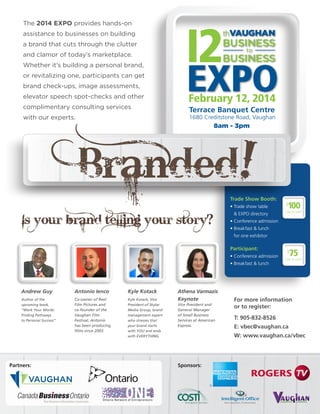 EXPO
thVAUGHAN
BUSINESS
to
BUSINESS
February 12, 2014
Terrace Banquet Centre
1680 Creditstone Road, Vaughan
8am - 3pm
!
Is your brand telling your story?
The 2014 EXPO provides hands-on
assistance to businesses on building
a brand that cuts through the clutter
and clamor of today’s marketplace.
Whether it’s building a personal brand,
or revitalizing one, participants can get
brand check-ups, image assessments,
elevator speech spot-checks and other
complimentary consulting services
with our experts.
Trade Show Booth:
• Trade show table
	 & EXPO directory
• Conference admission
• Breakfast & lunch
	 for one exhibitor
Participant:
• Conference admission
• Breakfast & lunch
$
75
	 EACH +HST
$
100
	 EACH +HST
Sponsors:Partners:
Andrew Guy
Author of the
upcoming book,
“Work Your Words:
Finding Pathways
to Personal Success”
Kyle Kotack
Kyle Kotack, Vice
President of Skylar
Media Group, brand
management expert
who stresses that
your brand starts
with YOU and ends
with EVERYTHING.
Antonio Ienco
Co-owner of Reel
Film Pictures and
co-founder of the
Vaughan Film
Festival, Antonio
has been producing
films since 2003.
Athena Varmazis
Keynote
Vice President and
General Manager
of Small Business
Services at American
Express.
For more information
or to register:
T: 905-832-8526
E: vbec@vaughan.ca
W: www.vaughan.ca/vbec
 