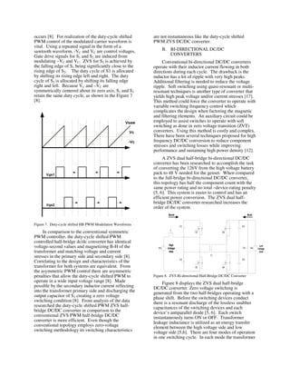 occurs [8]. For realization of the duty-cycle shifted
PWM control of the modulated carrier waveform is
vital. Using a repeated signal in the form of a
sawtooth waveform, -VC and VC are control voltages.
Gate drive signals for S1 and S2 are induced from
modulating –VC and VC. ZVS for S2 is achieved by
the falling edge of S1 being significantly close to the
rising edge of S2. The duty cycle of S1 is allocated
by shifting its rising edge left and right. The duty
cycle of S2 is allocated by shifting its falling edge
right and left. Because VC and –VC are
symmetrically centered about its zero axis, S1 and S2
retain the same duty cycle, as shown in the Figure 7
[8].
Figure 7. Duty-cycle shifted HB PWM Modulation Waveforms
In comparison to the conventional symmetric
PWM controller, the duty-cycle shifted PWM
controlled half-bridge dc/dc converter has identical
voltage-second values and magnetizing B-H of the
transformer and matching voltage and current
stresses in the primary side and secondary side [8].
Correlating to the design and characteristics of the
transformer for both systems are equivalent. From
the asymmetric PWM control there are asymmetric
penalties that allow the duty-cycle shifted PWM to
operate in a wide input voltage range [8]. Made
possible by the secondary inductor current reflecting
into the transformer primary side and discharging the
output capacitor of S2 creating a zero voltage
switching condition [8]. From analysis of the data
researched the duty-cycle shifted PWM ZVS half-
bridge DC/DC converter in comparison to the
conventional ZVS PWM half-bridge DC/DC
converter is more efficient. Even though the
conventional topology employs zero-voltage
switching methodology its switching characteristics
are not instantaneous like the duty-cycle shifted
PWM ZVS DC/DC converter.
B. BI-DIRECTIONAL DC/DC
CONVERTERS
Conventional bi-directional DC/DC converters
operate with their inductor current flowing in both
directions during each cycle. The drawback is the
inductor has a lot of ripple with very high peaks.
Additional filtering is needed to reduce the voltage
ripple. Soft switching using quasi-resonant or multi-
resonant techniques is another type of converter that
yields high peak voltage and/or current stresses [17].
This method could force the converter to operate with
variable switching frequency control which
complicates the design when factoring the magnetic
and filtering elements. An auxiliary circuit could be
employed to assist switches to operate with soft
switching as done in zero voltage transition (ZVT)
converters. Using this method is costly and complex.
There have been several techniques proposed for high
frequency DC/DC conversion to reduce component
stresses and switching losses while improving
performance and sustaining high power density [12].
A ZVS dual half-bridge bi-directional DC/DC
converter has been researched to accomplish the task
of converting the 126V from the high voltage battery
pack to 48 V needed for the genset. When compared
to the full-bridge bi-directional DC/DC converter,
this topology has half the component count with the
same power rating and no total –device-rating penalty
[5, 6]. This system is easier to control and has an
efficient power conversion. The ZVS dual half-
bridge DC/DC converter researched increases the
order of the system.
Figure 8. ZVS Bi-directional Half-Bridge DC/DC Converter
Figure 8 displays the ZVS dual half-bridge
DC/DC converter. Zero voltage switching is
generated from the two half-bridges operating with a
phase shift. Before the switching devices conduct
there is a resonant discharge of the lossless snubber
capacitances of the switching devices and each
device’s antiparallel diode [5, 6]. Each switch
instantaneously turns ON or OFF. Transformer
leakage inductance is utilized as an energy transfer
element between the high voltage side and low
voltage side [5,6]. There are four modes of operation
in one switching cycle. In each mode the transformer
 