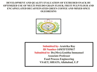 DEVELOPMENT AND QUALITY EVALUATION OF EXTRUDED SNACK BY
OPTIMIZED USE OF MULTI PSEUDO GRAIN FLOUR, FRUIT PULP FLOUR AND
ENCAPSULATED DECAFFEINATED GREEN COFFEE AND MIXED SPICE
OLEORESINS
Submitted by- Aratrika Ray
ID Number-14MTFTFP017
Submitted to- Dr.(Mrs).Genitha Immanuel
Associate Professor
Food Process Engineering
VSAET, SHIATS, Allahabad, U.P
 