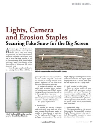 erosion control
www.landandwater.com 21
Lights, Camera
and Erosion Staples
Securing Fake Snow for the Big Screen
A
few years ago, a New York movie set
designer contacted Erosion Control
Blanket (ECB). They were filming
in upstate New York where a warm winter
resulted in little snow. The designer asked
how to secure fake snow onto the set. Af-
ter the conversation, ECB shipped a Rifle
M100 and a box of Factor T staples to New
York, and the set designer was able to con-
tinue their work.
Factor T staples are a brand of staples
in a cartridge for the Rifle M100 but in
general ground or sod stakes come loose
and are 6 inches long and 1 inch wide
and are used for securing materials to the
ground. Staples size can vary from site to
site due to differentiating soil types.
A number of products may require
staples, such as erosion control blankets,
turf reinforcement mats [TRM], geotex-
tiles, geogrids, sod, plastic sheeting and – as
in the example above – fake snow.
There are numerous methods to staple
fabrics in the erosion control and geotextile
industries – as well as different staples.
The types of staples include:
1.	 Loose staples
A six-inch by one-inch U-shaped
staple made with gauge steel wire is the
most common. Typically these staples are
installed by hand, hammer or staple set-
ter. The staples can be U-shaped or sin-
gle-legged with a round top. They vary in
length and gauge, depending on the density
of the soil. Loose sand may require staples
ranging from 12 to 18 inches, where hard
soil may require an 8 inch 8 gauge staple.
2.	 Staple guns and cartridge staples
There are various models of guns
which include fully pneumatic versions
mounted on a turf mower. The staples for
the guns are in pre-loaded cartridges for the
magazine and are a thinner gauge. They are
available in galvanized and non-galvanized.
The non-galvanized staple does not last in
the ground forever, making it an excellent
short term choice.
3.	 Biodegradable stakes
These are designed to be 100 per cent
biodegradable. They are available in various
lengths. The most common is four-and six-
inch. Biodegradable standards for stakes
are discussed later in this article.
12 inch wooden stake manufactured in Europe.
6 inch biodegradable stake manufac-
tured by Green Stake of Ireland.
 