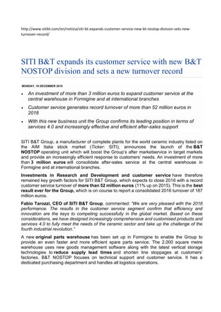 http://www.sitibt.com/en/notizia/siti-bt-expands-customer-service-new-bt-nostop-division-sets-new-
turnover-record/
SITI B&T expands its customer service with new B&T
NOSTOP division and sets a new turnover record
MONDAY, 19 DECEMBER 2016
 An investment of more than 3 million euros to expand customer service at the
central warehouse in Formigine and at international branches
 Customer service generates record turnover of more than 52 million euros in
2016
 With this new business unit the Group confirms its leading position in terms of
services 4.0 and increasingly effective and efficient after-sales support
SITI B&T Group, a manufacturer of complete plants for the world ceramic industry listed on
the AIM Italia stock market (Ticker: SITI), announces the launch of the B&T
NOSTOP operating unit which will boost the Group’s after marketservice in target markets
and provide an increasingly efficient response to customers’ needs. An investment of more
than 3 million euros will consolidate after-sales service at the central warehouse in
Formigine and at international branches.
Investments in Research and Development and customer service have therefore
remained key growth factors for SITI B&T Group, which expects to close 2016 with a record
customer service turnover of more than 52 million euros (11% up on 2015). This is the best
result ever for the Group, which is on course to report a consolidated 2016 turnover of 187
million euros.
Fabio Tarozzi, CEO of SITI B&T Group, commented: “We are very pleased with the 2016
performance. The results in the customer service segment confirm that efficiency and
innovation are the keys to competing successfully in the global market. Based on these
considerations, we have designed increasingly comprehensive and customised products and
services 4.0 to fully meet the needs of the ceramic sector and take up the challenge of the
fourth industrial revolution.”
A new original parts warehouse has been set up in Formigine to enable the Group to
provide an even faster and more efficient spare parts service. The 2,000 square metre
warehouse uses new goods management software along with the latest vertical storage
technologies to reduce supply lead times and shorten line stoppages at customers’
factories. B&T NOSTOP focuses on technical support and customer service. It has a
dedicated purchasing department and handles all logistics operations.
 