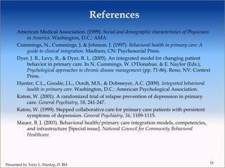References
American Medical Association. (1999). Social and demographic characteristics of Physicians
in America. Washington, D.C.: AMA.
Cummings, N., Cummings, J, & Johnson, J. (1997). Behavioral health in primary care: A
guide to clinical integration. Madison, CN: Psychosocial Press.
Dyer, J. R., Levy, R., & Dyer, R. L. (2005). An integrated model for changing patient
behavior in primary care. In N. Cummings, W. O'Donahue, & E. Naylor (Eds.),
Psychological approaches to chronic disease management (pp. 71-86). Reno, NV: Context
Press.
Hunter, C.L., Goodie, J.L., Oordt, M.S., & Dobmeyer, A.C. (2009). Integrated behavioral
health in primary care. Washington, D.C.: American Psychological Association.
Katon, W. (2001). A randomized trial of relapse prevention of depression in primary
care. General Psychiatry, 58, 241-247.
Katon, W. (1999). Stepped collaborative care for primary care patients with persistent
symptoms of depression. General Psychiatry, 56, 1109-1115.
Mauer, B. J. (2003). Behavioral health/primary care integration models, competencies,
and infrastructure [Special issue]. National Council for Community Behavioral
Healthcare.
11
Presented by Terry L. Dunlop, D. BH
 