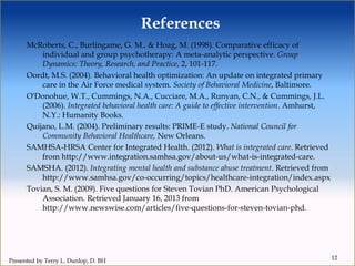 References
McRoberts, C., Burlingame, G. M., & Hoag, M. (1998). Comparative efficacy of
individual and group psychotherapy: A meta-analytic perspective. Group
Dynamics: Theory, Research, and Practice, 2, 101-117.
Oordt, M.S. (2004). Behavioral health optimization: An update on integrated primary
care in the Air Force medical system. Society of Behavioral Medicine, Baltimore.
O'Donohue, W.T., Cummings, N.A., Cucciare, M.A., Runyan, C.N., & Cummings, J.L.
(2006). Integrated behavioral health care: A guide to effective intervention. Amhurst,
N.Y.: Humanity Books.
Quijano, L.M. (2004). Preliminary results: PRIME-E study. National Council for
Community Behavioral Healthcare, New Orleans.
SAMHSA-HRSA Center for Integrated Health. (2012). What is integrated care. Retrieved
from http://www.integration.samhsa.gov/about-us/what-is-integrated-care.
SAMSHA. (2012). Integrating mental health and substance abuse treatment. Retrieved from
http://www.samhsa.gov/co-occurring/topics/healthcare-integration/index.aspx
Tovian, S. M. (2009). Five questions for Steven Tovian PhD. American Psychological
Association. Retrieved January 16, 2013 from
http://www.newswise.com/articles/five-questions-for-steven-tovian-phd.
12
Presented by Terry L. Dunlop, D. BH
 