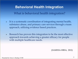 What is behavioral health integration?
 It is a systematic coordination of integrating mental health,
substance abuse, and primary care services through a team
approach, utilizing evidence based practices.
 Research has proven this integration to be the most effective
approach towards achieving a greater efficacy for people
with multiple healthcare needs.
(SAMHSA-HRSA, 2012)
Behavioral Health Integration
2
Presented by Terry L. Dunlop, D. BH
 