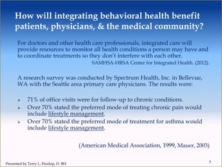 For doctors and other health care professionals, integrated care will
provide resources to monitor all health conditions a person may have and
to coordinate treatments so they don’t interfere with each other.
SAMHSA-HRSA Center for Integrated Health. (2012).
A research survey was conducted by Spectrum Health, Inc. in Bellevue,
WA with the Seattle area primary care physicians. The results were:
 71% of office visits were for follow-up to chronic conditions.
 Over 70% stated the preferred mode of treating chronic pain would
include lifestyle management.
 Over 70% stated the preferred mode of treatment for asthma would
include lifestyle management.
(American Medical Association, 1999, Mauer, 2003)
3
How will integrating behavioral health benefit
patients, physicians, & the medical community?
Presented by Terry L. Dunlop, D. BH
 