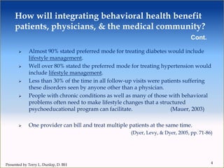 How will integrating behavioral health benefit
patients, physicians, & the medical community?
Cont.
 Almost 90% stated preferred mode for treating diabetes would include
lifestyle management.
 Well over 80% stated the preferred mode for treating hypertension would
include lifestyle management.
 Less than 30% of the time in all follow-up visits were patients suffering
these disorders seen by anyone other than a physician.
 People with chronic conditions as well as many of those with behavioral
problems often need to make lifestyle changes that a structured
psychoeducational program can facilitate. (Mauer, 2003)
 One provider can bill and treat multiple patients at the same time.
(Dyer, Levy, & Dyer, 2005, pp. 71-86)
4
Presented by Terry L. Dunlop, D. BH
 