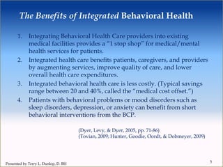 The Benefits of Integrated Behavioral Health
1. Integrating Behavioral Health Care providers into existing
medical facilities provides a “1 stop shop” for medical/mental
health services for patients.
2. Integrated health care benefits patients, caregivers, and providers
by augmenting services, improve quality of care, and lower
overall health care expenditures.
3. Integrated behavioral health care is less costly. (Typical savings
range between 20 and 40%, called the “medical cost offset.”)
4. Patients with behavioral problems or mood disorders such as
sleep disorders, depression, or anxiety can benefit from short
behavioral interventions from the BCP.
5
(Dyer, Levy, & Dyer, 2005, pp. 71-86)
(Tovian, 2009; Hunter, Goodie, Oordt, & Dobmeyer, 2009)
Presented by Terry L. Dunlop, D. BH
 