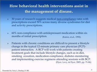 How behavioral health interventions assist in
the management of disease.
 30 years of research suggests medical non-compliance rates with
prescriptions exceed 50% across many diverse syndromes for diet
and activity prescriptions.
 60% non-compliance with antidepressant medication within six
months of initial prescription.
 Patients with chronic conditions are difficult to present a lifestyle
change in the typical 12-minute primary care physician (PCP)-
patient interaction. A BCP will work with patients creating
treatment goals that include lifestyle changes, such as in diet,
smoking cessation, medication compliance, diabetes monitoring
and implementing exercise regimens attending sessions with BCP.
(Dyer, Levy, & Dyer, 2005, pp. 71-86)
6
(Katon, et.al., 1992).
Presented by Terry L. Dunlop, D. BH
 