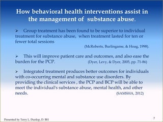 How behavioral health interventions assist in
the management of substance abuse.
7
 Group treatment has been found to be superior to individual
treatment for substance abuse, when treatment lasted for ten or
fewer total sessions
(McRoberts, Burlingame, & Hoag, 1998).
 This will improve patient care and outcomes, and also ease the
burden for the PCP. (Dyer, Levy, & Dyer, 2005, pp. 71-86)
 Integrated treatment produces better outcomes for individuals
with co-occurring mental and substance use disorders. By
providing the clinical services , the PCP and BCP will be able to
meet the individual's substance abuse, mental health, and other
needs. (SAMSHA, 2012)
Presented by Terry L. Dunlop, D. BH
 