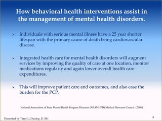 How behavioral health interventions assist in
the management of mental health disorders.
 Individuals with serious mental illness have a 25 year shorter
lifespan with the primary cause of death being cardiovascular
disease.
 Integrated health care for mental health disorders will augment
services by improving the quality of care at one location, monitor
medications regularly and again lower overall health care
expenditures.
 This will improve patient care and outcomes, and also ease the
burden for the PCP.
8
National Association of State Mental Health Program Directors (NASMHPD) Medical Directors Council. (2006).
Presented by Terry L. Dunlop, D. BH
 