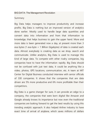BIG DATA: The Management Revolution
Summary
Big Data helps managers to improve productivity and increase
profits. Big Data is nothing but an improved version of analytics
done earlier. Mostly used to handle large data quantities and
convert data into information and from that information to
knowledge, that helps business to gain the upper hand. More and
more data is been generated now a day, at present more than 3
exa-bytes (1 exa-byte = 1 Billion Gigabytes) of data is created each
data. Almost everybody is creating data as we shop, search and
communicate. Unlike analytics, Big Data is used to manage this
kind of large data. To compete with other rivalry companies, big
companies have to have the information rapidly. Big Data should
not be confused with just text data, it could be anything like a
video, photos, GPS locations, communication, etc. A team at MIT
Center for Digital Business conducted interview with senior officials
of 330 companies. It shows that the companies that are data
driven are 5% more productive and 6% more profitable than their
competitors.
Big Data is a game changer for sure, it can provide an edge to a
company, the companies that were born digital like Amazon and
Google already knows its importance but now even the traditional
companies are looking forward to get the best results by using this
trending analytic approach. It also helped Airline industry to have
exact time of arrival of airplane, which saves millions of dollars
 