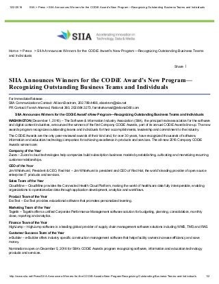 12/2/2016 SIIA > Press > SIIA Announces Winners for the CODiE Award’s New Program—Recognizing Outstanding Business Teams and Individuals
http://www.siia.net/Press/SIIA­Announces­Winners­for­the­CODiE­Awards­New­ProgramRecognizing­Outstanding­Business­Teams­and­Individuals 1/2
Home  > Press   > SIIA Announces Winners for the CODiE Award’s New Program—Recognizing Outstanding Business Teams
and Individuals
Share |
SIIA Announces Winners for the CODiE Award’s New Program—
Recognizing Outstanding Business Teams and Individuals
For Immediate Release 
SIIA Communications Contact: Allison Bostrom, 202.789.4466, abostrom@siia.net 
PR Contact: Farrah Ahamad, Rational 360, 202.684.3273, farrahahamad@rational360.com
SIIA Announces Winners for the CODiE Award’s New Program—Recognizing Outstanding Business Teams and Individuals
WASHINGTON (December 1, 2016) – The Software & Information Industry Association (SIIA), the principal trade association for the software
and digital content industries, announced the winners of the first Company CODiE Awards, part of its annual CODiE Awards line­up. The new
awards program recognizes outstanding teams and individuals for their accomplishments, leadership and commitment to the industry.
The CODiE Awards are the only peer­reviewed awards of their kind and, for over 30 years, have recognized thousands of software,
information and education technology companies for achieving excellence in products and services. The all­new 2016 Company CODiE
Awards winners are:
Company of the Year 
Zuora – Zuora's cloud technologies help companies build subscription business models by establishing, cultivating and monetizing recurring
customer relationships.
CEO of the Year 
Jim Whitehurst, President & CEO, Red Hat – Jim Whitehurst is president and CEO of Red Hat, the world’s leading provider of open source
enterprise IT products and services.
Sales Team of the Year 
CloudMine – CloudMine provides the Connected Health Cloud Platform, making the world of healthcare data fully interoperable, enabling
organizations to operationalize data through application development, analytics and workflows.
Product Team of the Year 
EvoText – EvoText provides educational software that promotes personalized learning.
Marketing Team of the Year 
Tagetik – Tagetik offers a unified Corporate Performance Management software solution for budgeting, planning, consolidation, monthly
close, reporting and analytics.
Finance Team of the Year 
HighJump – HighJump software is a leading global provider of supply chain management software solutions including WMS, TMS and RAS.
Customer Success Team of the Year 
e­Builder – e­Builder offers industry specific construction management software that helps facility owners increase efficiency and save
money.
Nominations open on December 5, 2016 for SIIA’s CODiE Awards program recognizing software, information and education technology
products and services.
 