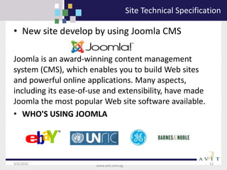 4/6/2016 12
www.avit.com.eg
Site Technical Specification
• New site develop by using Joomla CMS
Joomla is an award-winning content management
system (CMS), which enables you to build Web sites
and powerful online applications. Many aspects,
including its ease-of-use and extensibility, have made
Joomla the most popular Web site software available.
• WHO'S USING JOOMLA
 