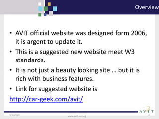 4/6/2016 3
www.avit.com.eg
Overview
• AVIT official website was designed form 2006,
it is argent to update it.
• This is a suggested new website meet W3
standards.
• It is not just a beauty looking site … but it is
rich with business features.
• Link for suggested website is
http://car-geek.com/avit/
 