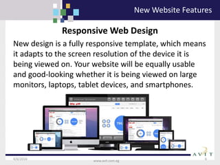 4/6/2016 6
www.avit.com.eg
Responsive Web Design
New design is a fully responsive template, which means
it adapts to the screen resolution of the device it is
being viewed on. Your website will be equally usable
and good-looking whether it is being viewed on large
monitors, laptops, tablet devices, and smartphones.
New Website Features
 