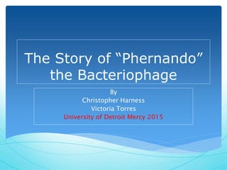 The Story of “Phernando”
the Bacteriophage
By
Christopher Harness
Victoria Torres
University of Detroit Mercy 2015
 