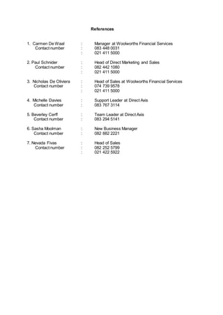 References
1. Carmen De Waal : Manager at Woolworths Financial Services
Contact number : 083 448 0031
: 021 411 5000
2. Paul Schnider : Head of Direct Marketing and Sales
Contact number : 082 442 1080
: 021 411 5000
3. Nicholas De Oliviera : Head of Sales at Woolworths Financial Services
Contact number : 074 739 9578
: 021 411 5000
4. Michelle Davies : Support Leader at Direct Axis
Contact number : 083 767 3114
5. Beverley Cerff : Team Leader at Direct Axis
Contact number : 083 294 5141
6. Sasha Moolman : New Business Manager
Contact number : 082 882 2221
7. Nevada Fivas : Head of Sales
Contact number : 082 252 5799
: 021 422 5922
 