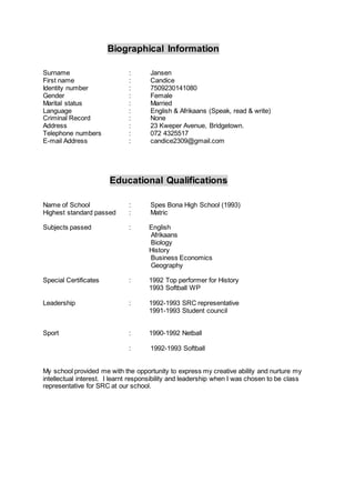 Biographical Information
Surname : Jansen
First name : Candice
Identity number : 7509230141080
Gender : Female
Marital status : Married
Language : English & Afrikaans (Speak, read & write)
Criminal Record : None
Address : 23 Kweper Avenue, Bridgetown.
Telephone numbers : 072 4325517
E-mail Address : candice2309@gmail.com
Educational Qualifications
Name of School : Spes Bona High School (1993)
Highest standard passed : Matric
Subjects passed : English
Afrikaans
Biology
History
Business Economics
Geography
Special Certificates : 1992 Top performer for History
1993 Softball WP
Leadership : 1992-1993 SRC representative
1991-1993 Student council
Sport : 1990-1992 Netball
: 1992-1993 Softball
My school provided me with the opportunity to express my creative ability and nurture my
intellectual interest. I learnt responsibility and leadership when I was chosen to be class
representative for SRC at our school.
 