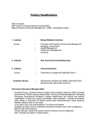 Tertiary Qualifications
FAIS Compliant
NQF Level 3 on the job training/ Coaching-SETA
National Diploma Call Centre Management- UNISA- Greenfields Institute.
1. Institute : Margie Middleton Institute
Course : Principles and Practices of Call Centre Management
Managing a Call Centre
: Quality Management
: Performance Management
Coaching
2. Institute : Rod Jones Call Centre Masterclass
3. Institute : Connect Solutions
Course : Coaching as a Leadership Style NQF level 5
Computer literacy : Window's 95, Window's 93, MSDos, Microsoft Word
Microsoft Excel, Microsoft PowerPoint.
Call Center Operations Manager Skills:
Customer Focus, Customer Service, Verbal Communication, Informing Others, Process
Improvement, Problem Solving, People Skills, Teamwork, People Management, Managing
Processes, Emphasizing Excellence, building relationships with internal and external
stakeholders. Product and systems knowledge. Sales orientation. Training/ presentation
skills. (Ability to multi-task), PC literate (word/ excel/ outlook/internet/in house systems).
Flexible/ willing to take on new tasks.
To be able to plan and meet deadlines. Pro-active and initiative.
Strategic as well as have an operational perspective towards day to day management.
Able to work under pressure.
Positive attitude/ outlook that inspires others to achieve common objectives.
Self- motivated and able to motivate others.
 