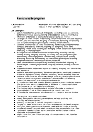 Permanent Employment
1. Name of Firm Woolworths Financial Services (Mar 2012-Dec 2016)
Job Title Visa and In- Store Card Sales Manager
Job Description
● Determines call center operational strategies by conducting needs assessments,
performance reviews, capacity planning, and cost/benefit analyses. Contributing
information and analysis to organizational strategic plans and reviews.
● Develops call center systems by developing customer interaction and voice response
systems, and voice networks; designing user interfaces; developing and executing
user acceptance test plans; planning and controlling implementations.
● Maintains and improves call center operations by monitoring system performance;
identifying and resolving problems; preparing and completing action plans;
completing system audits and analyses; managing system and process improvement
and quality assurance programs.
● Accomplishes call center human resource objectives by recruiting, selecting,
orienting, training, assigning, coaching, counseling, and disciplining employees;
administering scheduling systems; communicating job expectations; planning,
monitoring, appraising, and reviewing job contributions; planning and reviewing
compensation actions; enforcing policies and procedures.
● Meets call center financial objectives by estimating requirements; preparing an
annual budget; scheduling expenditures; analyzing variances; initiating corrective
actions.
● Prepares call center performance reports by collecting, analyzing, and summarizing
data and trends.
● Maintains equipment by evaluating and installing equipment; developing preventive
maintenance programs; calling for repairs; evaluating and implementing upgrades.
● Maintains professional and technical knowledge by tracking emerging trends in call
center operations management; attending educational workshops; reviewing
professional publications; establishing personal networks.
● Accomplishes organization goals by accepting ownership for accomplishing new and
different requests; exploring opportunities to add value to job accomplishments.
Ensuring that proper call procedures are followed.
● Ensuring that confidentiality of customer and staff information is maintained.
● Implementation of new working procedures in the operation process.
● Addressing the executives and team leaders about changes in a certain process
● Checking that call quality is maintained.
● Making arrangements for training of new joiners and also of existing staff.
● Coaching and motivating staff.
● Attending to the issues of staff and trying to find a solution.
● Carrying out needs assessments, performance reviews and cost/benefit analyses;
● setting and meeting performance targets for speed, efficiency, sales and quality;
● ensuring all relevant communications, records and data are updated and recorded;
● Liaising with supervisors, team leaders, operatives and third parties to gather
information and resolve issues;
● monitoring random calls to improve quality, minimize errors and track operative
performance;
 